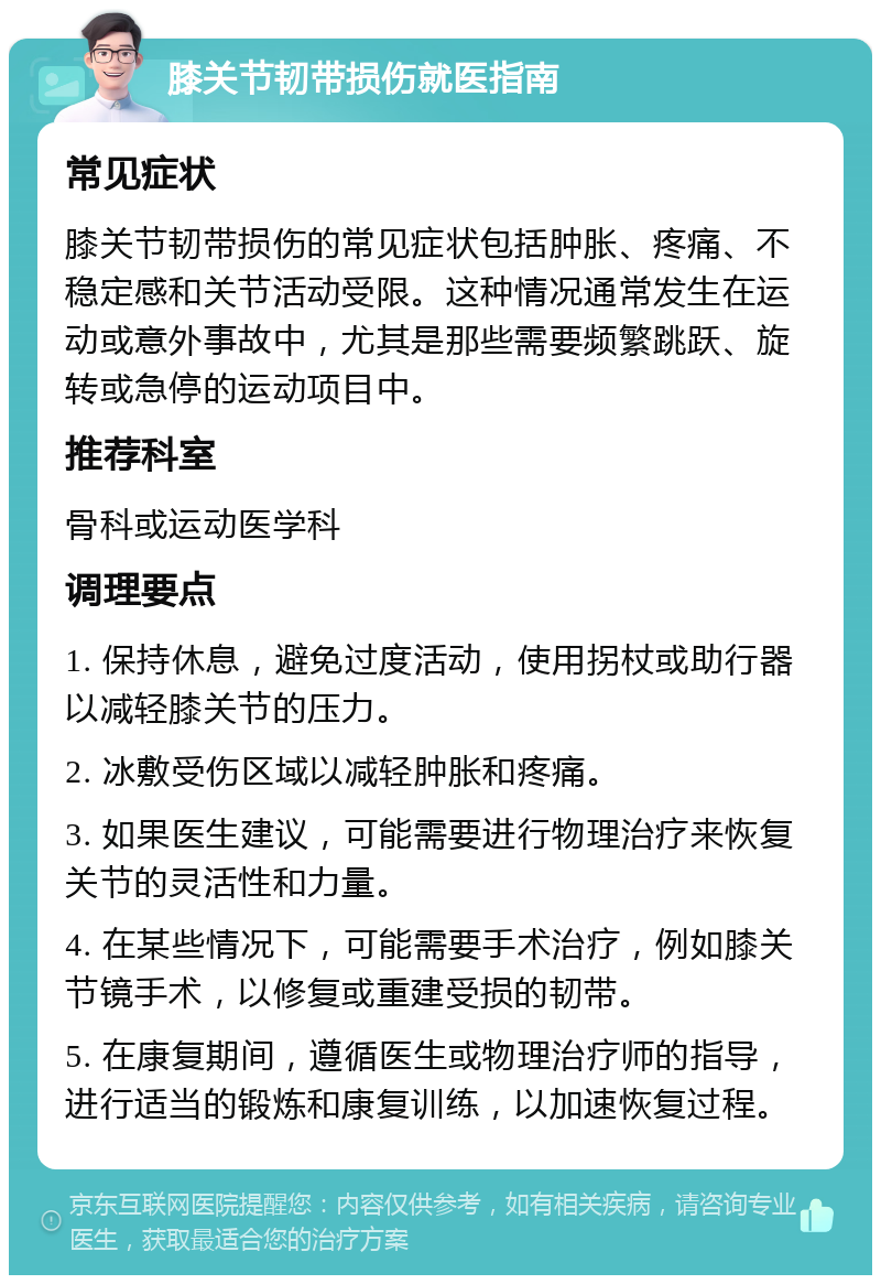 膝关节韧带损伤就医指南 常见症状 膝关节韧带损伤的常见症状包括肿胀、疼痛、不稳定感和关节活动受限。这种情况通常发生在运动或意外事故中，尤其是那些需要频繁跳跃、旋转或急停的运动项目中。 推荐科室 骨科或运动医学科 调理要点 1. 保持休息，避免过度活动，使用拐杖或助行器以减轻膝关节的压力。 2. 冰敷受伤区域以减轻肿胀和疼痛。 3. 如果医生建议，可能需要进行物理治疗来恢复关节的灵活性和力量。 4. 在某些情况下，可能需要手术治疗，例如膝关节镜手术，以修复或重建受损的韧带。 5. 在康复期间，遵循医生或物理治疗师的指导，进行适当的锻炼和康复训练，以加速恢复过程。