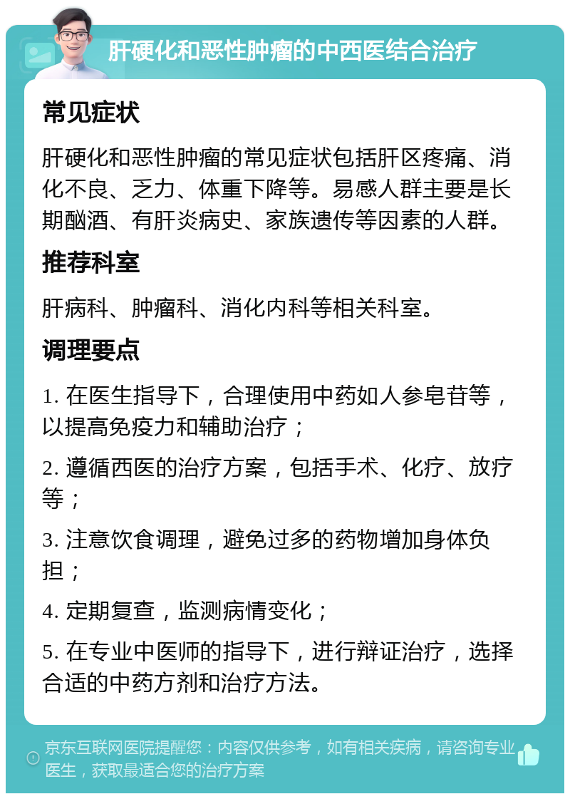 肝硬化和恶性肿瘤的中西医结合治疗 常见症状 肝硬化和恶性肿瘤的常见症状包括肝区疼痛、消化不良、乏力、体重下降等。易感人群主要是长期酗酒、有肝炎病史、家族遗传等因素的人群。 推荐科室 肝病科、肿瘤科、消化内科等相关科室。 调理要点 1. 在医生指导下，合理使用中药如人参皂苷等，以提高免疫力和辅助治疗； 2. 遵循西医的治疗方案，包括手术、化疗、放疗等； 3. 注意饮食调理，避免过多的药物增加身体负担； 4. 定期复查，监测病情变化； 5. 在专业中医师的指导下，进行辩证治疗，选择合适的中药方剂和治疗方法。