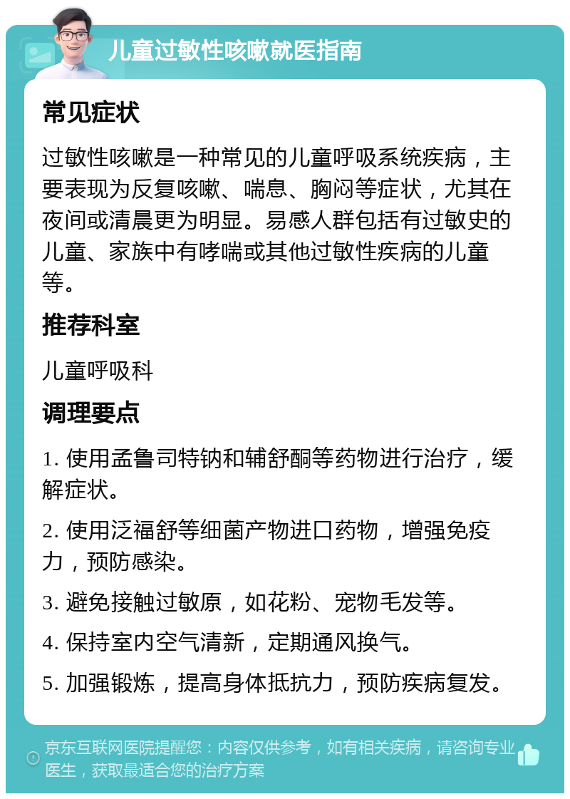 儿童过敏性咳嗽就医指南 常见症状 过敏性咳嗽是一种常见的儿童呼吸系统疾病，主要表现为反复咳嗽、喘息、胸闷等症状，尤其在夜间或清晨更为明显。易感人群包括有过敏史的儿童、家族中有哮喘或其他过敏性疾病的儿童等。 推荐科室 儿童呼吸科 调理要点 1. 使用孟鲁司特钠和辅舒酮等药物进行治疗，缓解症状。 2. 使用泛福舒等细菌产物进口药物，增强免疫力，预防感染。 3. 避免接触过敏原，如花粉、宠物毛发等。 4. 保持室内空气清新，定期通风换气。 5. 加强锻炼，提高身体抵抗力，预防疾病复发。