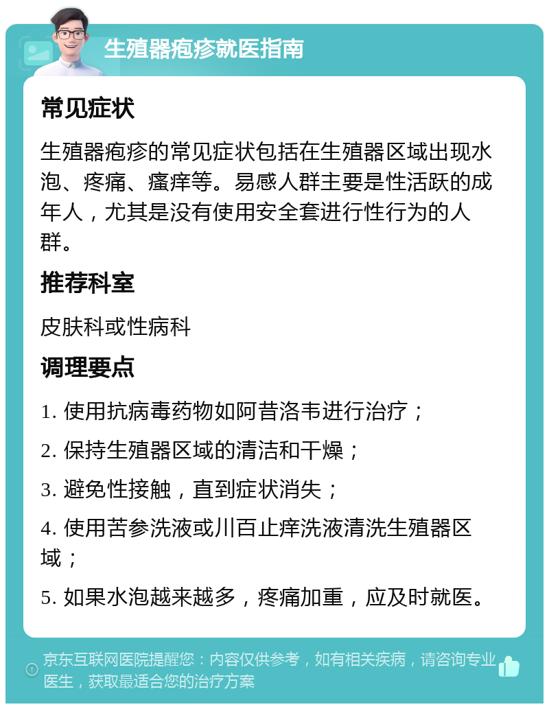 生殖器疱疹就医指南 常见症状 生殖器疱疹的常见症状包括在生殖器区域出现水泡、疼痛、瘙痒等。易感人群主要是性活跃的成年人，尤其是没有使用安全套进行性行为的人群。 推荐科室 皮肤科或性病科 调理要点 1. 使用抗病毒药物如阿昔洛韦进行治疗； 2. 保持生殖器区域的清洁和干燥； 3. 避免性接触，直到症状消失； 4. 使用苦参洗液或川百止痒洗液清洗生殖器区域； 5. 如果水泡越来越多，疼痛加重，应及时就医。