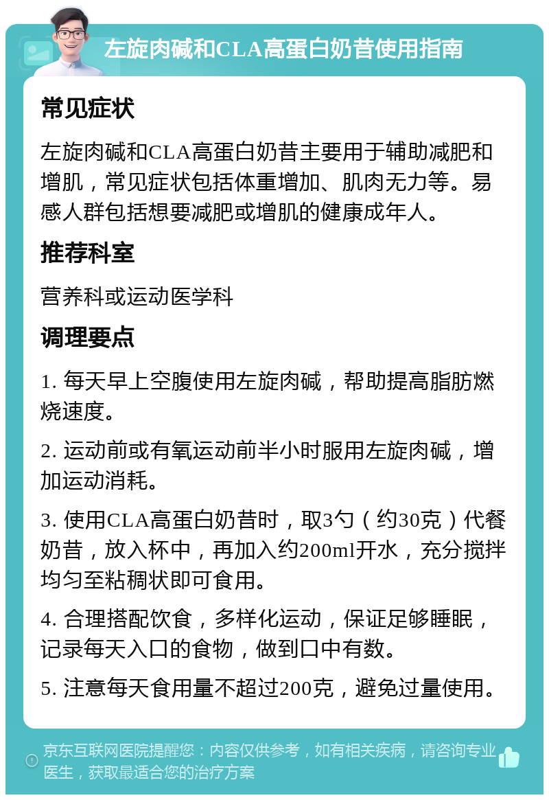 左旋肉碱和CLA高蛋白奶昔使用指南 常见症状 左旋肉碱和CLA高蛋白奶昔主要用于辅助减肥和增肌，常见症状包括体重增加、肌肉无力等。易感人群包括想要减肥或增肌的健康成年人。 推荐科室 营养科或运动医学科 调理要点 1. 每天早上空腹使用左旋肉碱，帮助提高脂肪燃烧速度。 2. 运动前或有氧运动前半小时服用左旋肉碱，增加运动消耗。 3. 使用CLA高蛋白奶昔时，取3勺（约30克）代餐奶昔，放入杯中，再加入约200ml开水，充分搅拌均匀至粘稠状即可食用。 4. 合理搭配饮食，多样化运动，保证足够睡眠，记录每天入口的食物，做到口中有数。 5. 注意每天食用量不超过200克，避免过量使用。