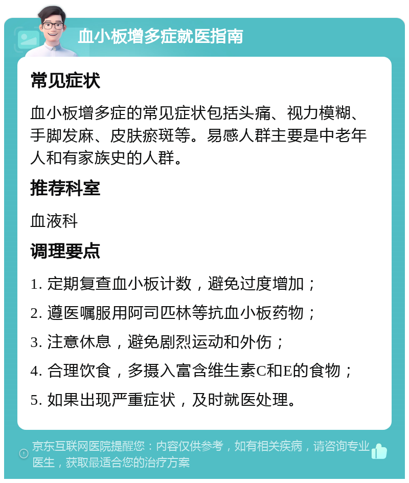 血小板增多症就医指南 常见症状 血小板增多症的常见症状包括头痛、视力模糊、手脚发麻、皮肤瘀斑等。易感人群主要是中老年人和有家族史的人群。 推荐科室 血液科 调理要点 1. 定期复查血小板计数，避免过度增加； 2. 遵医嘱服用阿司匹林等抗血小板药物； 3. 注意休息，避免剧烈运动和外伤； 4. 合理饮食，多摄入富含维生素C和E的食物； 5. 如果出现严重症状，及时就医处理。