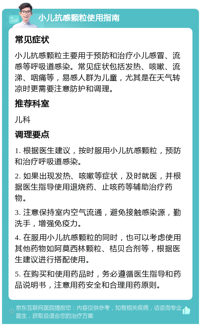 小儿抗感颗粒使用指南 常见症状 小儿抗感颗粒主要用于预防和治疗小儿感冒、流感等呼吸道感染。常见症状包括发热、咳嗽、流涕、咽痛等，易感人群为儿童，尤其是在天气转凉时更需要注意防护和调理。 推荐科室 儿科 调理要点 1. 根据医生建议，按时服用小儿抗感颗粒，预防和治疗呼吸道感染。 2. 如果出现发热、咳嗽等症状，及时就医，并根据医生指导使用退烧药、止咳药等辅助治疗药物。 3. 注意保持室内空气流通，避免接触感染源，勤洗手，增强免疫力。 4. 在服用小儿抗感颗粒的同时，也可以考虑使用其他药物如阿莫西林颗粒、桔贝合剂等，根据医生建议进行搭配使用。 5. 在购买和使用药品时，务必遵循医生指导和药品说明书，注意用药安全和合理用药原则。