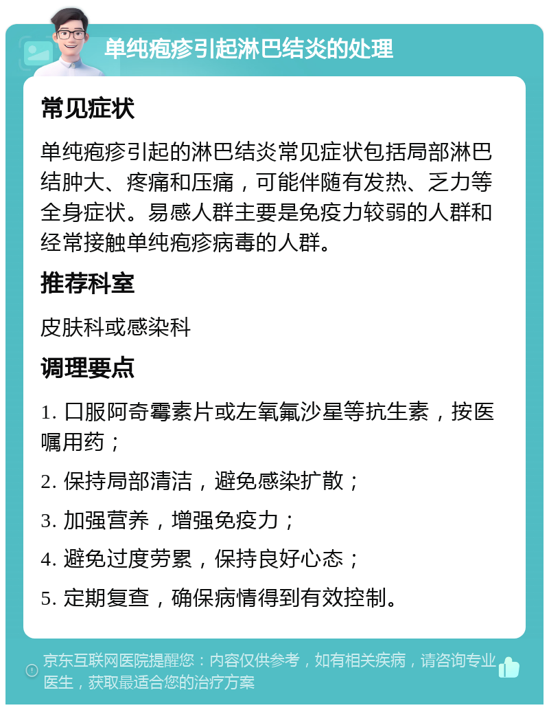 单纯疱疹引起淋巴结炎的处理 常见症状 单纯疱疹引起的淋巴结炎常见症状包括局部淋巴结肿大、疼痛和压痛，可能伴随有发热、乏力等全身症状。易感人群主要是免疫力较弱的人群和经常接触单纯疱疹病毒的人群。 推荐科室 皮肤科或感染科 调理要点 1. 口服阿奇霉素片或左氧氟沙星等抗生素，按医嘱用药； 2. 保持局部清洁，避免感染扩散； 3. 加强营养，增强免疫力； 4. 避免过度劳累，保持良好心态； 5. 定期复查，确保病情得到有效控制。