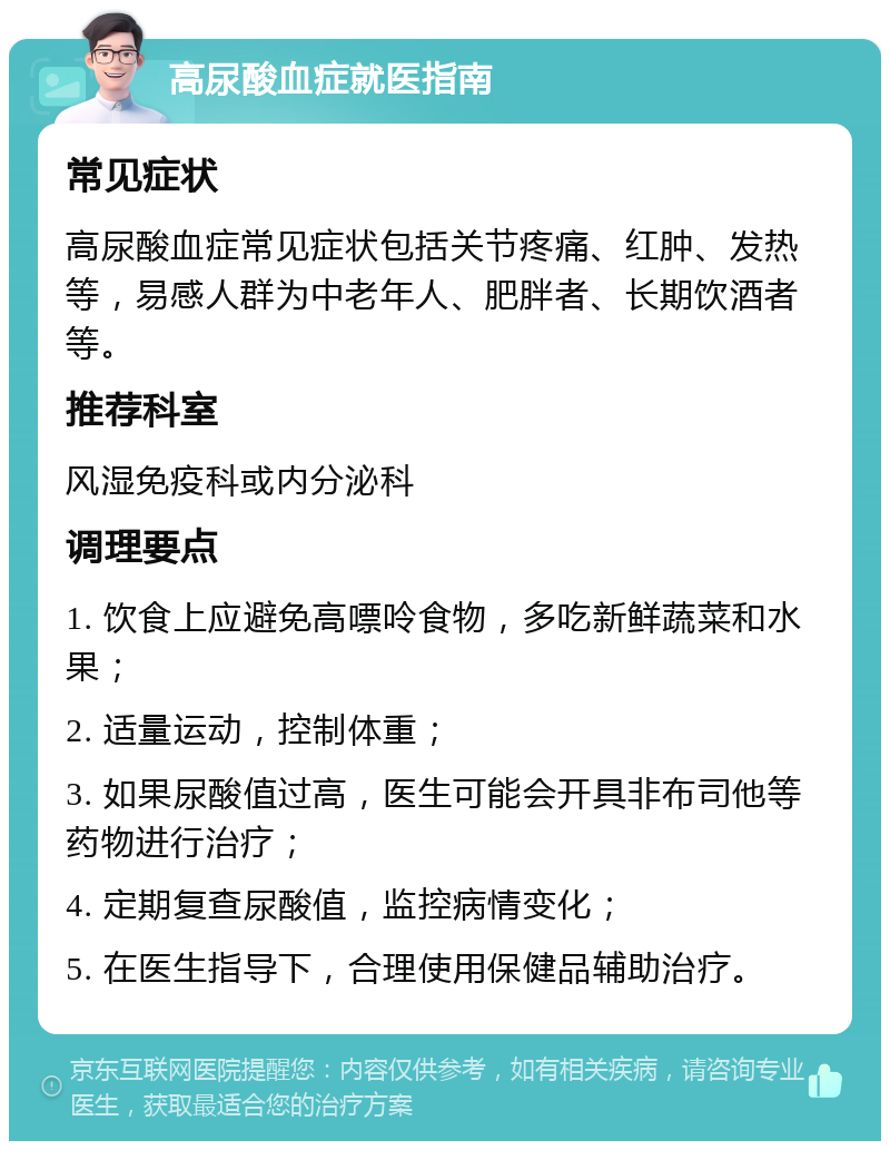 高尿酸血症就医指南 常见症状 高尿酸血症常见症状包括关节疼痛、红肿、发热等，易感人群为中老年人、肥胖者、长期饮酒者等。 推荐科室 风湿免疫科或内分泌科 调理要点 1. 饮食上应避免高嘌呤食物，多吃新鲜蔬菜和水果； 2. 适量运动，控制体重； 3. 如果尿酸值过高，医生可能会开具非布司他等药物进行治疗； 4. 定期复查尿酸值，监控病情变化； 5. 在医生指导下，合理使用保健品辅助治疗。