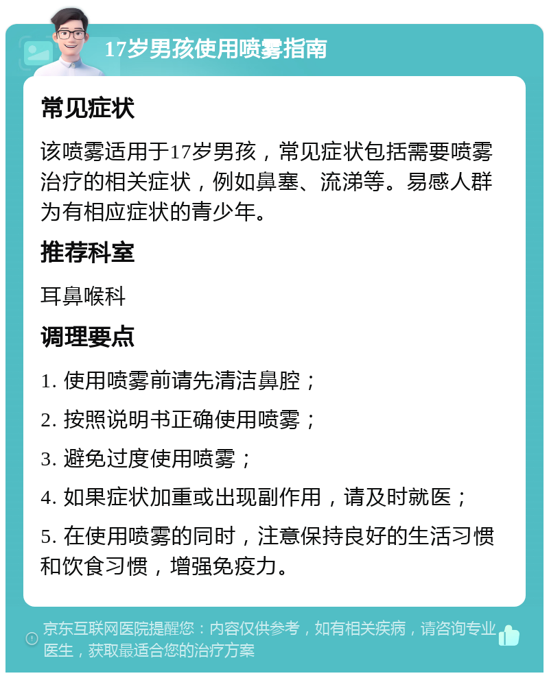 17岁男孩使用喷雾指南 常见症状 该喷雾适用于17岁男孩，常见症状包括需要喷雾治疗的相关症状，例如鼻塞、流涕等。易感人群为有相应症状的青少年。 推荐科室 耳鼻喉科 调理要点 1. 使用喷雾前请先清洁鼻腔； 2. 按照说明书正确使用喷雾； 3. 避免过度使用喷雾； 4. 如果症状加重或出现副作用，请及时就医； 5. 在使用喷雾的同时，注意保持良好的生活习惯和饮食习惯，增强免疫力。