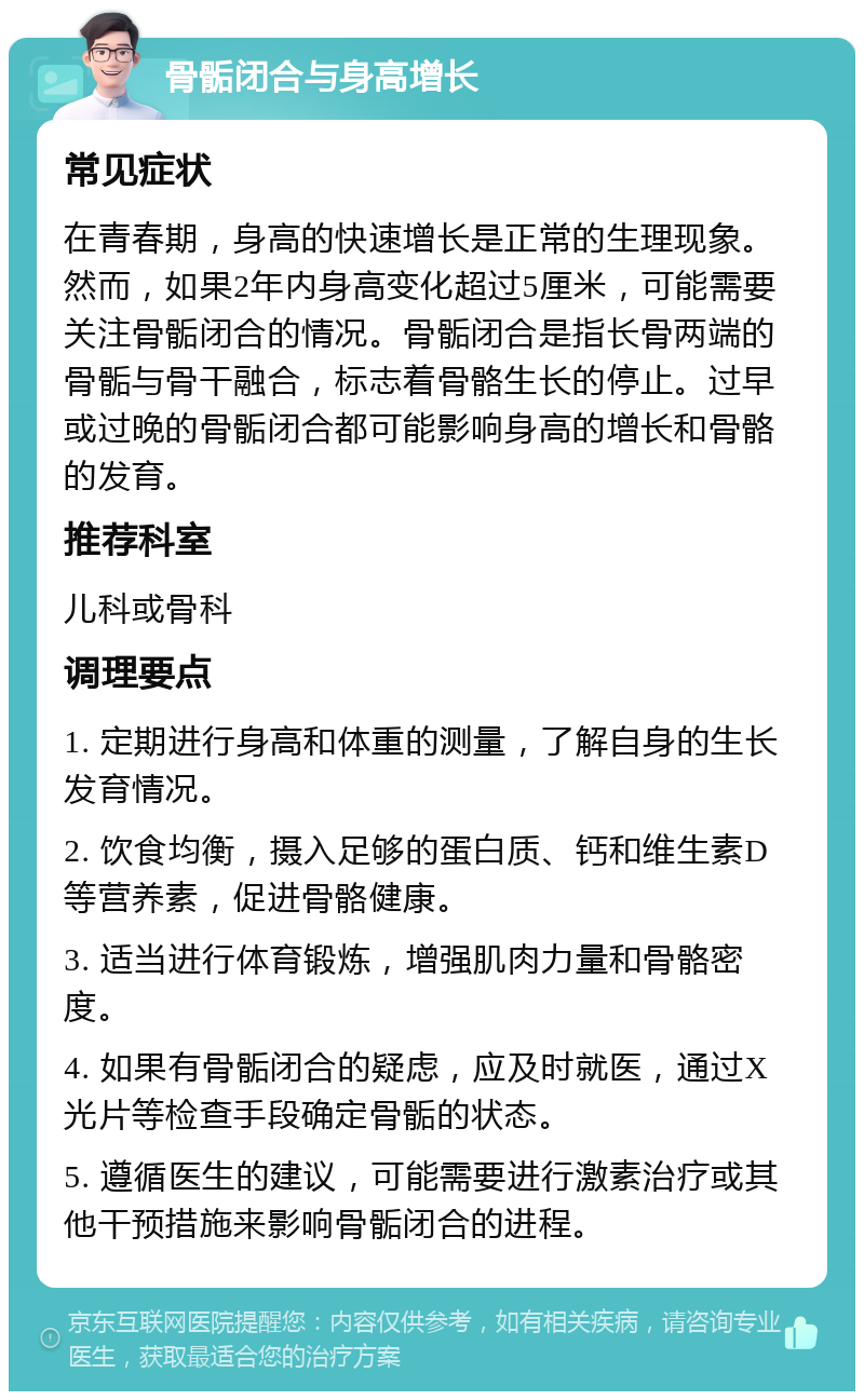 骨骺闭合与身高增长 常见症状 在青春期，身高的快速增长是正常的生理现象。然而，如果2年内身高变化超过5厘米，可能需要关注骨骺闭合的情况。骨骺闭合是指长骨两端的骨骺与骨干融合，标志着骨骼生长的停止。过早或过晚的骨骺闭合都可能影响身高的增长和骨骼的发育。 推荐科室 儿科或骨科 调理要点 1. 定期进行身高和体重的测量，了解自身的生长发育情况。 2. 饮食均衡，摄入足够的蛋白质、钙和维生素D等营养素，促进骨骼健康。 3. 适当进行体育锻炼，增强肌肉力量和骨骼密度。 4. 如果有骨骺闭合的疑虑，应及时就医，通过X光片等检查手段确定骨骺的状态。 5. 遵循医生的建议，可能需要进行激素治疗或其他干预措施来影响骨骺闭合的进程。