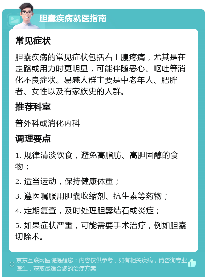 胆囊疾病就医指南 常见症状 胆囊疾病的常见症状包括右上腹疼痛，尤其是在走路或用力时更明显，可能伴随恶心、呕吐等消化不良症状。易感人群主要是中老年人、肥胖者、女性以及有家族史的人群。 推荐科室 普外科或消化内科 调理要点 1. 规律清淡饮食，避免高脂肪、高胆固醇的食物； 2. 适当运动，保持健康体重； 3. 遵医嘱服用胆囊收缩剂、抗生素等药物； 4. 定期复查，及时处理胆囊结石或炎症； 5. 如果症状严重，可能需要手术治疗，例如胆囊切除术。