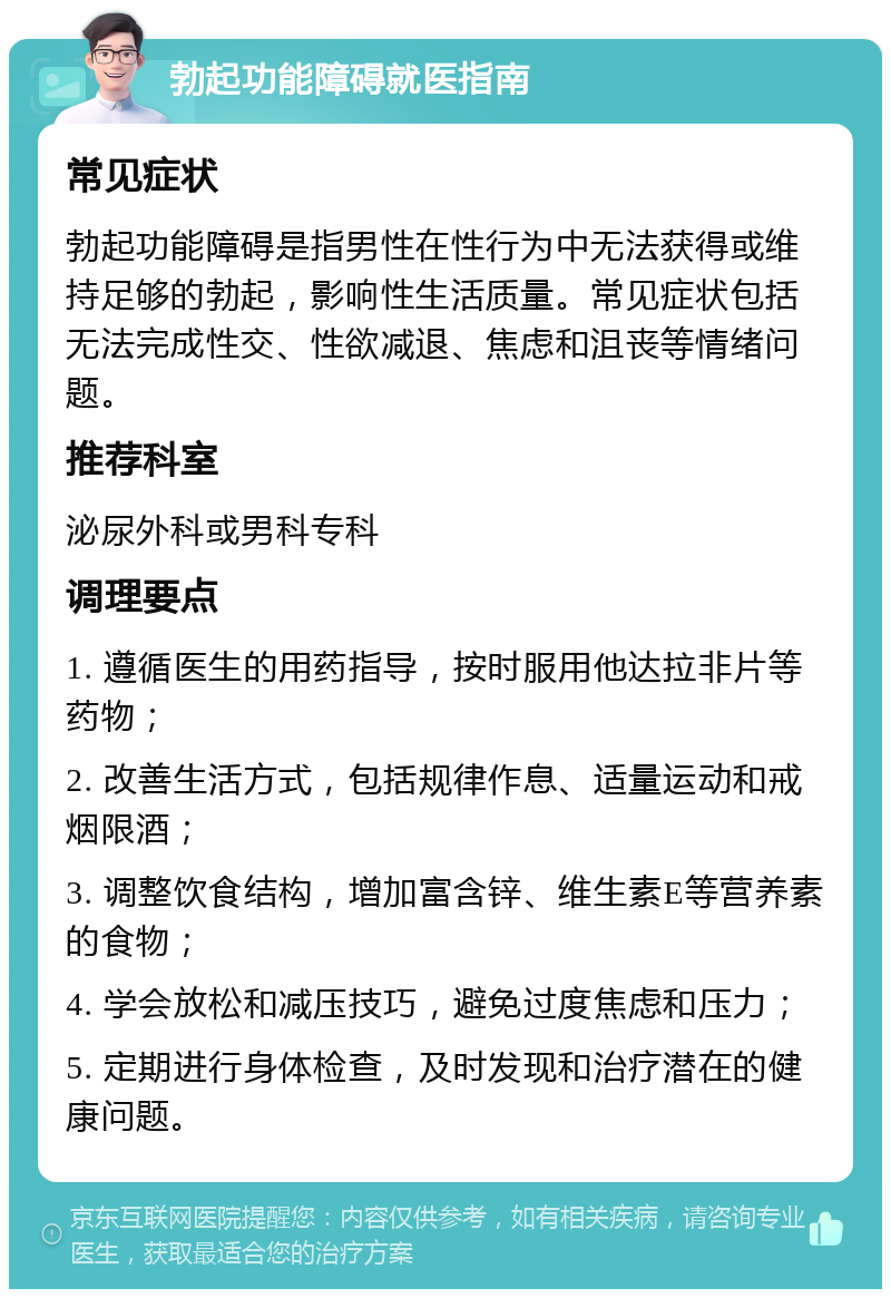 勃起功能障碍就医指南 常见症状 勃起功能障碍是指男性在性行为中无法获得或维持足够的勃起，影响性生活质量。常见症状包括无法完成性交、性欲减退、焦虑和沮丧等情绪问题。 推荐科室 泌尿外科或男科专科 调理要点 1. 遵循医生的用药指导，按时服用他达拉非片等药物； 2. 改善生活方式，包括规律作息、适量运动和戒烟限酒； 3. 调整饮食结构，增加富含锌、维生素E等营养素的食物； 4. 学会放松和减压技巧，避免过度焦虑和压力； 5. 定期进行身体检查，及时发现和治疗潜在的健康问题。