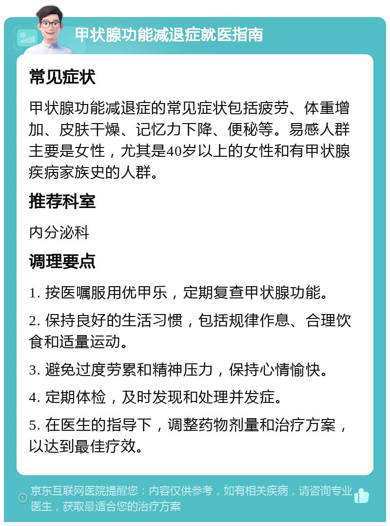 甲状腺功能减退症就医指南 常见症状 甲状腺功能减退症的常见症状包括疲劳、体重增加、皮肤干燥、记忆力下降、便秘等。易感人群主要是女性，尤其是40岁以上的女性和有甲状腺疾病家族史的人群。 推荐科室 内分泌科 调理要点 1. 按医嘱服用优甲乐，定期复查甲状腺功能。 2. 保持良好的生活习惯，包括规律作息、合理饮食和适量运动。 3. 避免过度劳累和精神压力，保持心情愉快。 4. 定期体检，及时发现和处理并发症。 5. 在医生的指导下，调整药物剂量和治疗方案，以达到最佳疗效。