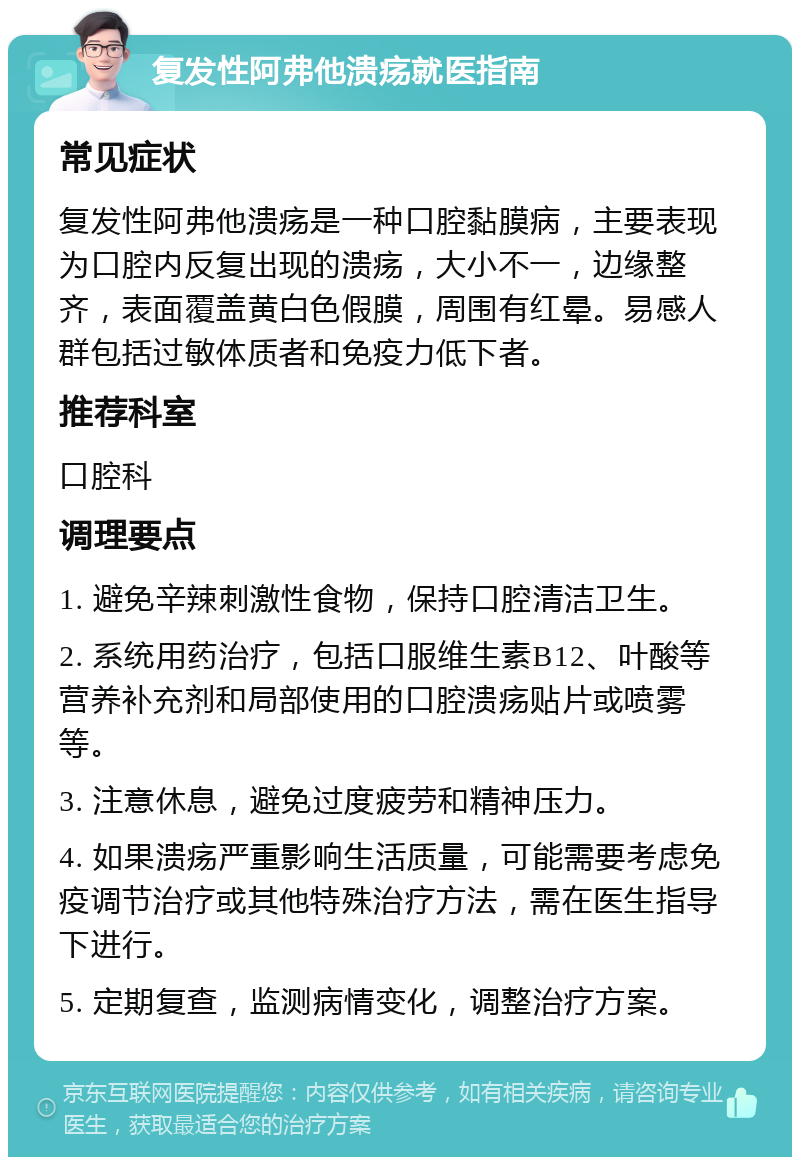 复发性阿弗他溃疡就医指南 常见症状 复发性阿弗他溃疡是一种口腔黏膜病，主要表现为口腔内反复出现的溃疡，大小不一，边缘整齐，表面覆盖黄白色假膜，周围有红晕。易感人群包括过敏体质者和免疫力低下者。 推荐科室 口腔科 调理要点 1. 避免辛辣刺激性食物，保持口腔清洁卫生。 2. 系统用药治疗，包括口服维生素B12、叶酸等营养补充剂和局部使用的口腔溃疡贴片或喷雾等。 3. 注意休息，避免过度疲劳和精神压力。 4. 如果溃疡严重影响生活质量，可能需要考虑免疫调节治疗或其他特殊治疗方法，需在医生指导下进行。 5. 定期复查，监测病情变化，调整治疗方案。