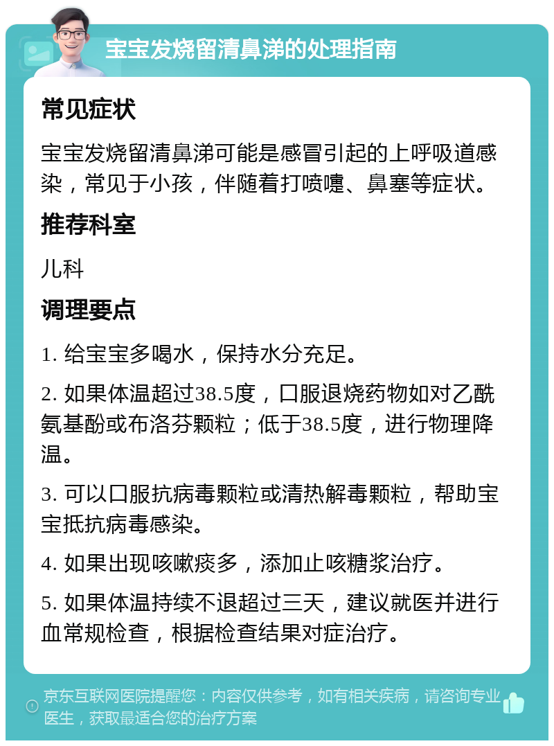 宝宝发烧留清鼻涕的处理指南 常见症状 宝宝发烧留清鼻涕可能是感冒引起的上呼吸道感染，常见于小孩，伴随着打喷嚏、鼻塞等症状。 推荐科室 儿科 调理要点 1. 给宝宝多喝水，保持水分充足。 2. 如果体温超过38.5度，口服退烧药物如对乙酰氨基酚或布洛芬颗粒；低于38.5度，进行物理降温。 3. 可以口服抗病毒颗粒或清热解毒颗粒，帮助宝宝抵抗病毒感染。 4. 如果出现咳嗽痰多，添加止咳糖浆治疗。 5. 如果体温持续不退超过三天，建议就医并进行血常规检查，根据检查结果对症治疗。