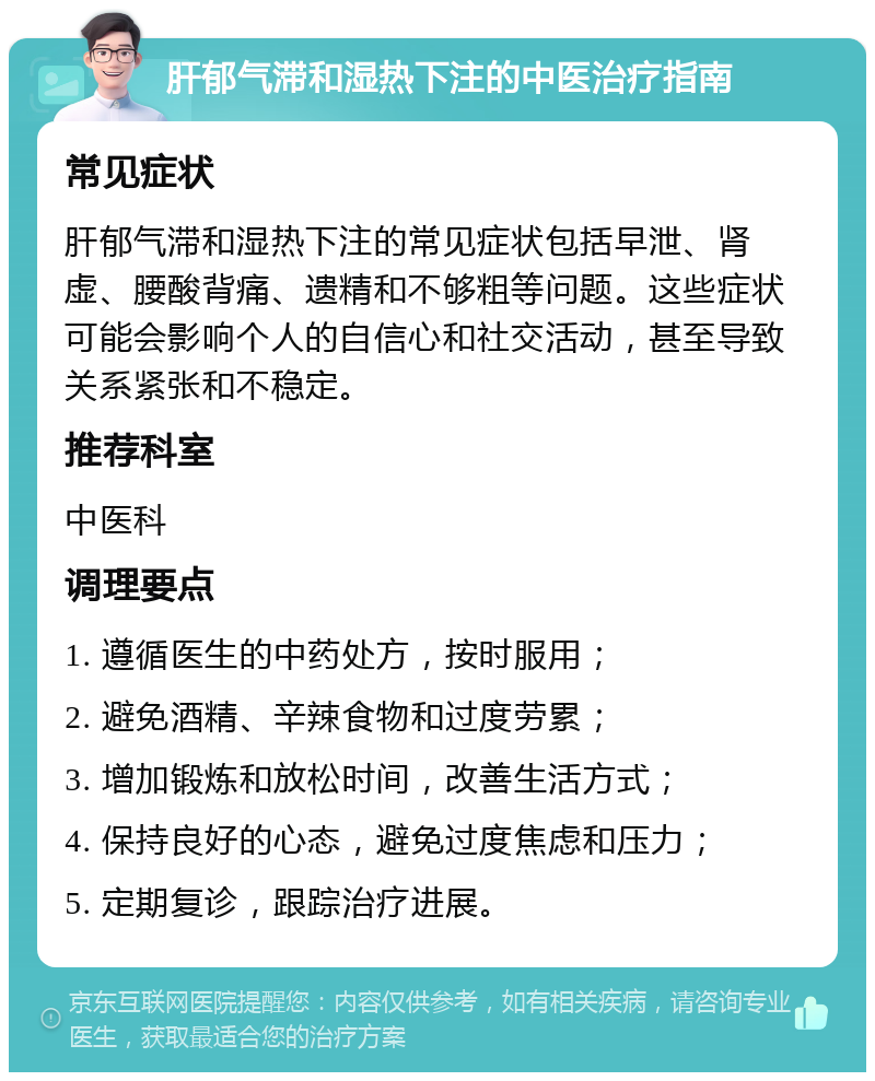 肝郁气滞和湿热下注的中医治疗指南 常见症状 肝郁气滞和湿热下注的常见症状包括早泄、肾虚、腰酸背痛、遗精和不够粗等问题。这些症状可能会影响个人的自信心和社交活动，甚至导致关系紧张和不稳定。 推荐科室 中医科 调理要点 1. 遵循医生的中药处方，按时服用； 2. 避免酒精、辛辣食物和过度劳累； 3. 增加锻炼和放松时间，改善生活方式； 4. 保持良好的心态，避免过度焦虑和压力； 5. 定期复诊，跟踪治疗进展。