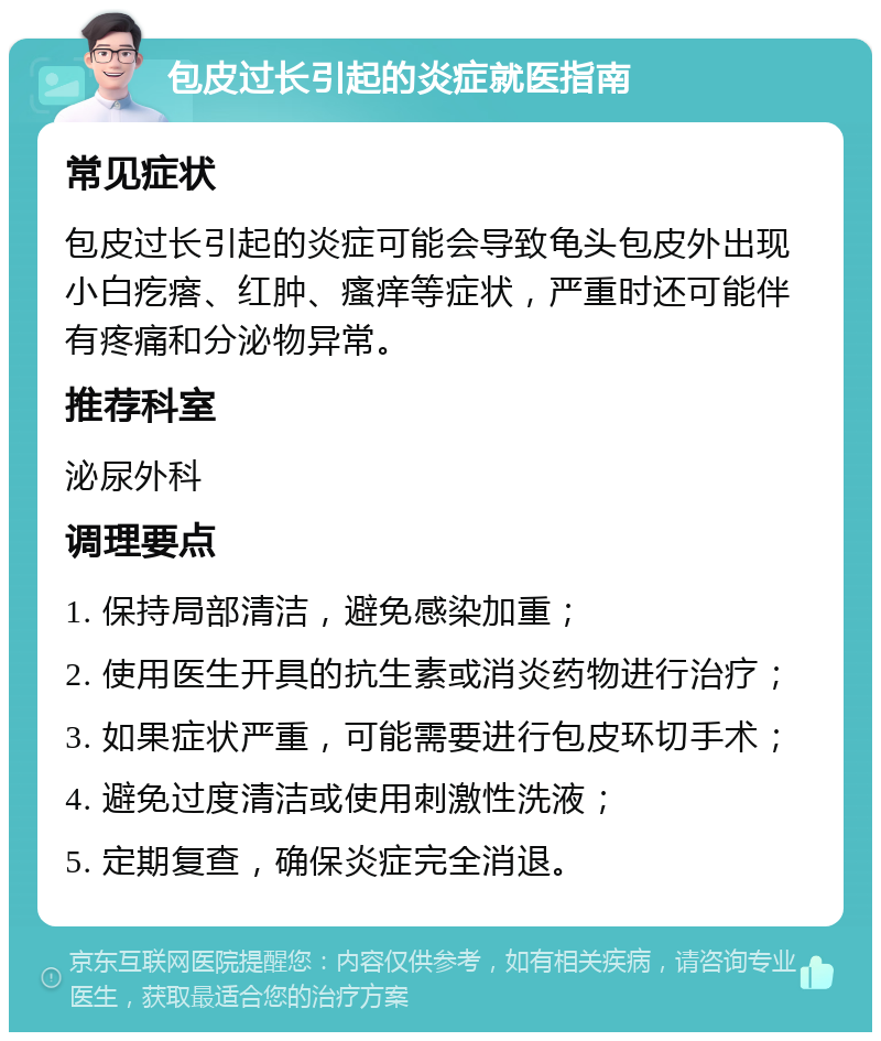 包皮过长引起的炎症就医指南 常见症状 包皮过长引起的炎症可能会导致龟头包皮外出现小白疙瘩、红肿、瘙痒等症状，严重时还可能伴有疼痛和分泌物异常。 推荐科室 泌尿外科 调理要点 1. 保持局部清洁，避免感染加重； 2. 使用医生开具的抗生素或消炎药物进行治疗； 3. 如果症状严重，可能需要进行包皮环切手术； 4. 避免过度清洁或使用刺激性洗液； 5. 定期复查，确保炎症完全消退。