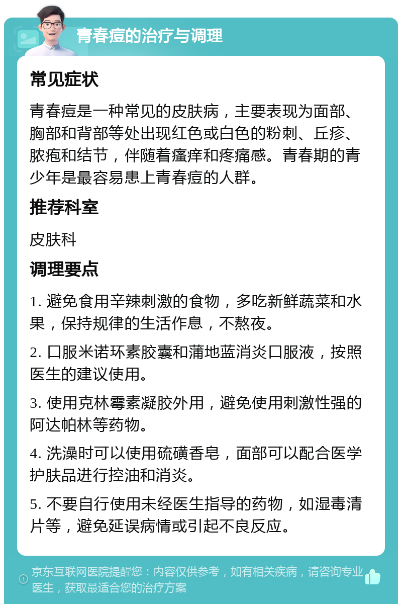 青春痘的治疗与调理 常见症状 青春痘是一种常见的皮肤病，主要表现为面部、胸部和背部等处出现红色或白色的粉刺、丘疹、脓疱和结节，伴随着瘙痒和疼痛感。青春期的青少年是最容易患上青春痘的人群。 推荐科室 皮肤科 调理要点 1. 避免食用辛辣刺激的食物，多吃新鲜蔬菜和水果，保持规律的生活作息，不熬夜。 2. 口服米诺环素胶囊和蒲地蓝消炎口服液，按照医生的建议使用。 3. 使用克林霉素凝胶外用，避免使用刺激性强的阿达帕林等药物。 4. 洗澡时可以使用硫磺香皂，面部可以配合医学护肤品进行控油和消炎。 5. 不要自行使用未经医生指导的药物，如湿毒清片等，避免延误病情或引起不良反应。