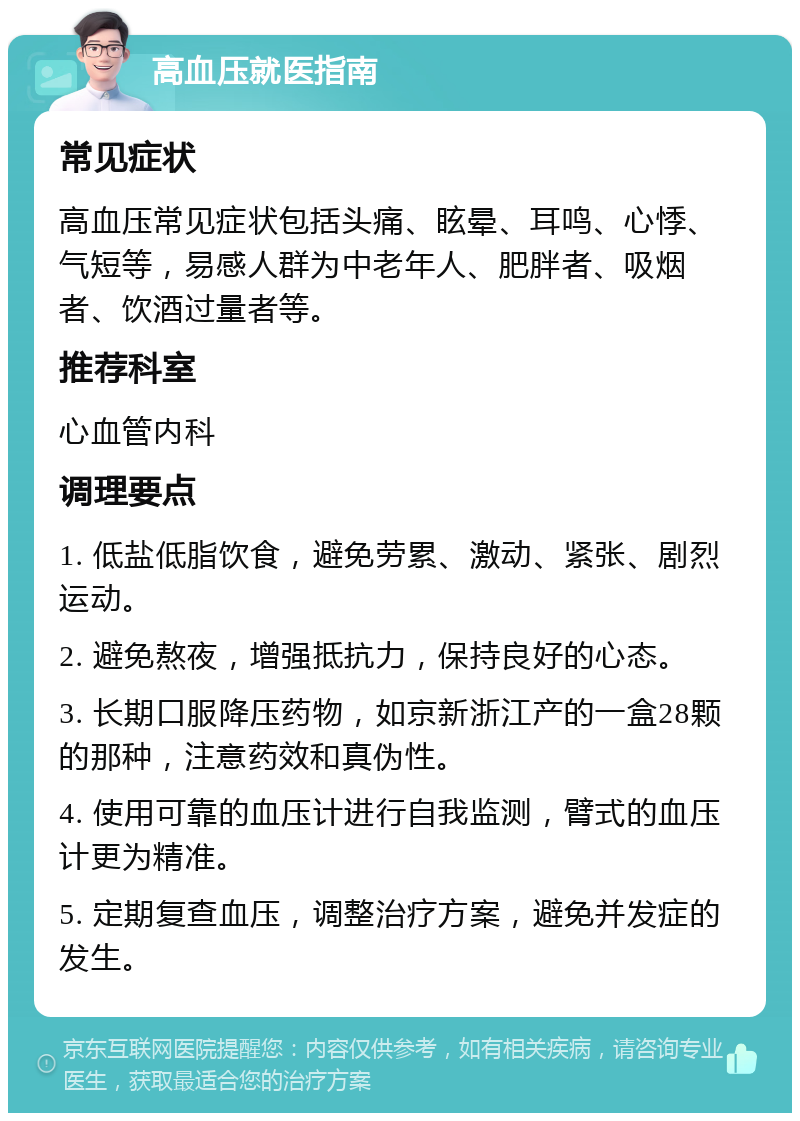 高血压就医指南 常见症状 高血压常见症状包括头痛、眩晕、耳鸣、心悸、气短等，易感人群为中老年人、肥胖者、吸烟者、饮酒过量者等。 推荐科室 心血管内科 调理要点 1. 低盐低脂饮食，避免劳累、激动、紧张、剧烈运动。 2. 避免熬夜，增强抵抗力，保持良好的心态。 3. 长期口服降压药物，如京新浙江产的一盒28颗的那种，注意药效和真伪性。 4. 使用可靠的血压计进行自我监测，臂式的血压计更为精准。 5. 定期复查血压，调整治疗方案，避免并发症的发生。