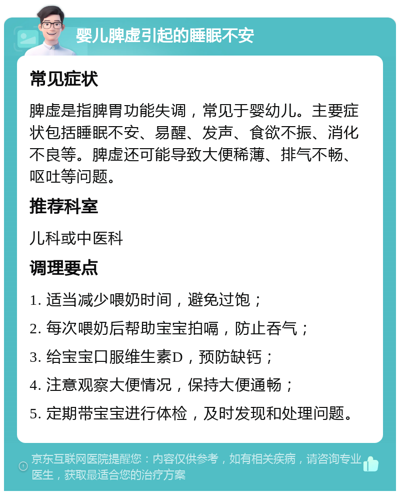 婴儿脾虚引起的睡眠不安 常见症状 脾虚是指脾胃功能失调，常见于婴幼儿。主要症状包括睡眠不安、易醒、发声、食欲不振、消化不良等。脾虚还可能导致大便稀薄、排气不畅、呕吐等问题。 推荐科室 儿科或中医科 调理要点 1. 适当减少喂奶时间，避免过饱； 2. 每次喂奶后帮助宝宝拍嗝，防止吞气； 3. 给宝宝口服维生素D，预防缺钙； 4. 注意观察大便情况，保持大便通畅； 5. 定期带宝宝进行体检，及时发现和处理问题。