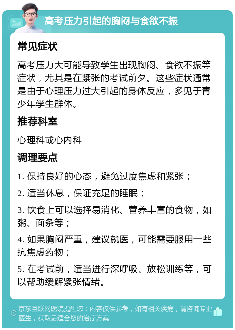 高考压力引起的胸闷与食欲不振 常见症状 高考压力大可能导致学生出现胸闷、食欲不振等症状，尤其是在紧张的考试前夕。这些症状通常是由于心理压力过大引起的身体反应，多见于青少年学生群体。 推荐科室 心理科或心内科 调理要点 1. 保持良好的心态，避免过度焦虑和紧张； 2. 适当休息，保证充足的睡眠； 3. 饮食上可以选择易消化、营养丰富的食物，如粥、面条等； 4. 如果胸闷严重，建议就医，可能需要服用一些抗焦虑药物； 5. 在考试前，适当进行深呼吸、放松训练等，可以帮助缓解紧张情绪。