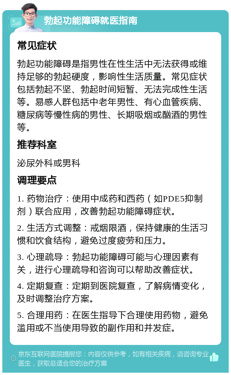 勃起功能障碍就医指南 常见症状 勃起功能障碍是指男性在性生活中无法获得或维持足够的勃起硬度，影响性生活质量。常见症状包括勃起不坚、勃起时间短暂、无法完成性生活等。易感人群包括中老年男性、有心血管疾病、糖尿病等慢性病的男性、长期吸烟或酗酒的男性等。 推荐科室 泌尿外科或男科 调理要点 1. 药物治疗：使用中成药和西药（如PDE5抑制剂）联合应用，改善勃起功能障碍症状。 2. 生活方式调整：戒烟限酒，保持健康的生活习惯和饮食结构，避免过度疲劳和压力。 3. 心理疏导：勃起功能障碍可能与心理因素有关，进行心理疏导和咨询可以帮助改善症状。 4. 定期复查：定期到医院复查，了解病情变化，及时调整治疗方案。 5. 合理用药：在医生指导下合理使用药物，避免滥用或不当使用导致的副作用和并发症。