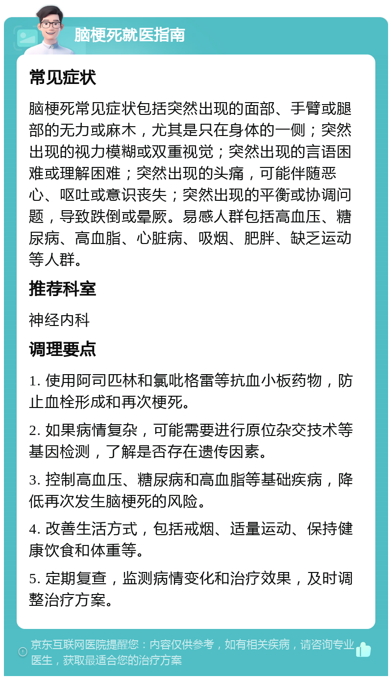 脑梗死就医指南 常见症状 脑梗死常见症状包括突然出现的面部、手臂或腿部的无力或麻木，尤其是只在身体的一侧；突然出现的视力模糊或双重视觉；突然出现的言语困难或理解困难；突然出现的头痛，可能伴随恶心、呕吐或意识丧失；突然出现的平衡或协调问题，导致跌倒或晕厥。易感人群包括高血压、糖尿病、高血脂、心脏病、吸烟、肥胖、缺乏运动等人群。 推荐科室 神经内科 调理要点 1. 使用阿司匹林和氯吡格雷等抗血小板药物，防止血栓形成和再次梗死。 2. 如果病情复杂，可能需要进行原位杂交技术等基因检测，了解是否存在遗传因素。 3. 控制高血压、糖尿病和高血脂等基础疾病，降低再次发生脑梗死的风险。 4. 改善生活方式，包括戒烟、适量运动、保持健康饮食和体重等。 5. 定期复查，监测病情变化和治疗效果，及时调整治疗方案。