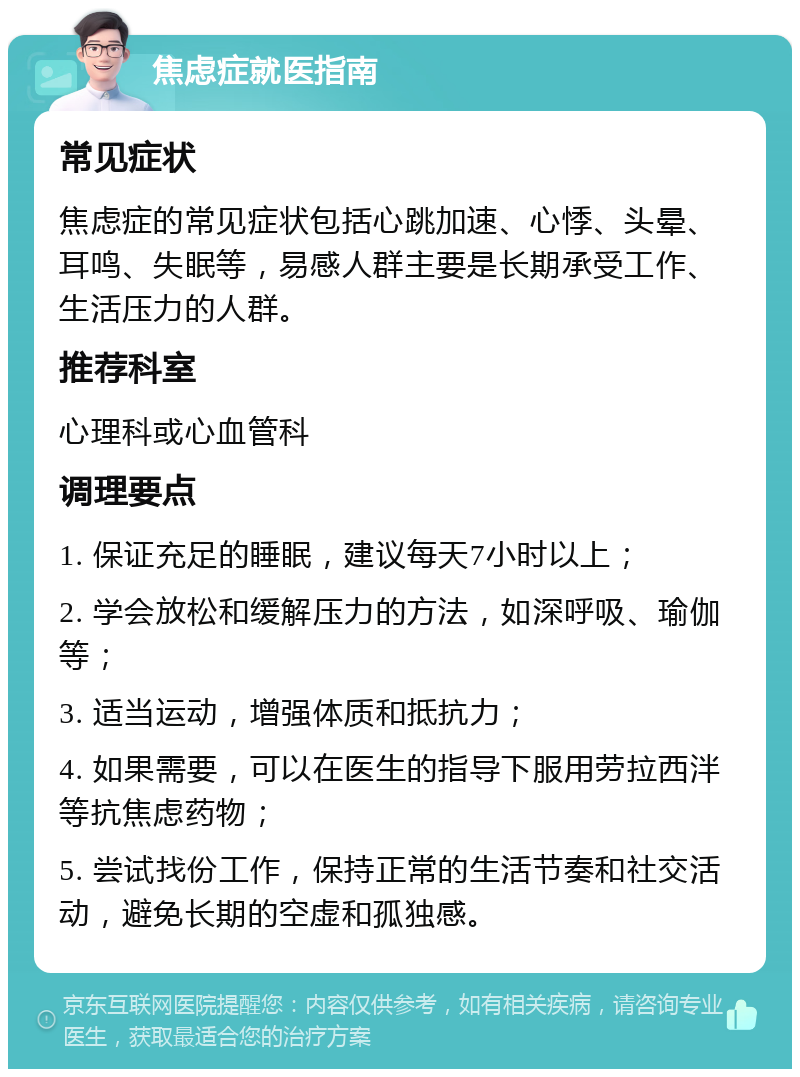 焦虑症就医指南 常见症状 焦虑症的常见症状包括心跳加速、心悸、头晕、耳鸣、失眠等，易感人群主要是长期承受工作、生活压力的人群。 推荐科室 心理科或心血管科 调理要点 1. 保证充足的睡眠，建议每天7小时以上； 2. 学会放松和缓解压力的方法，如深呼吸、瑜伽等； 3. 适当运动，增强体质和抵抗力； 4. 如果需要，可以在医生的指导下服用劳拉西泮等抗焦虑药物； 5. 尝试找份工作，保持正常的生活节奏和社交活动，避免长期的空虚和孤独感。