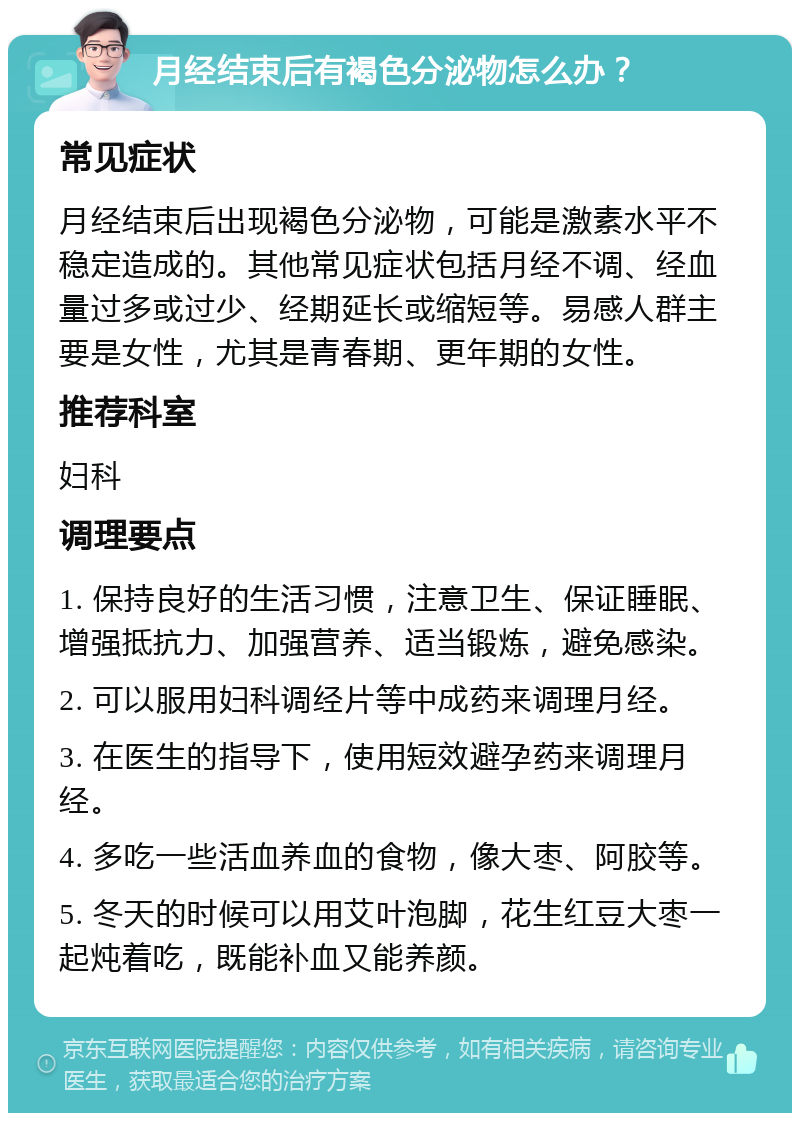 月经结束后有褐色分泌物怎么办？ 常见症状 月经结束后出现褐色分泌物，可能是激素水平不稳定造成的。其他常见症状包括月经不调、经血量过多或过少、经期延长或缩短等。易感人群主要是女性，尤其是青春期、更年期的女性。 推荐科室 妇科 调理要点 1. 保持良好的生活习惯，注意卫生、保证睡眠、增强抵抗力、加强营养、适当锻炼，避免感染。 2. 可以服用妇科调经片等中成药来调理月经。 3. 在医生的指导下，使用短效避孕药来调理月经。 4. 多吃一些活血养血的食物，像大枣、阿胶等。 5. 冬天的时候可以用艾叶泡脚，花生红豆大枣一起炖着吃，既能补血又能养颜。