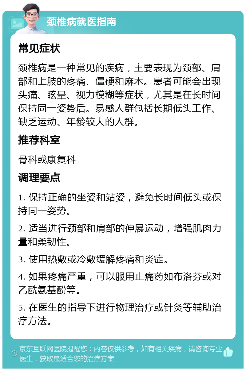 颈椎病就医指南 常见症状 颈椎病是一种常见的疾病，主要表现为颈部、肩部和上肢的疼痛、僵硬和麻木。患者可能会出现头痛、眩晕、视力模糊等症状，尤其是在长时间保持同一姿势后。易感人群包括长期低头工作、缺乏运动、年龄较大的人群。 推荐科室 骨科或康复科 调理要点 1. 保持正确的坐姿和站姿，避免长时间低头或保持同一姿势。 2. 适当进行颈部和肩部的伸展运动，增强肌肉力量和柔韧性。 3. 使用热敷或冷敷缓解疼痛和炎症。 4. 如果疼痛严重，可以服用止痛药如布洛芬或对乙酰氨基酚等。 5. 在医生的指导下进行物理治疗或针灸等辅助治疗方法。