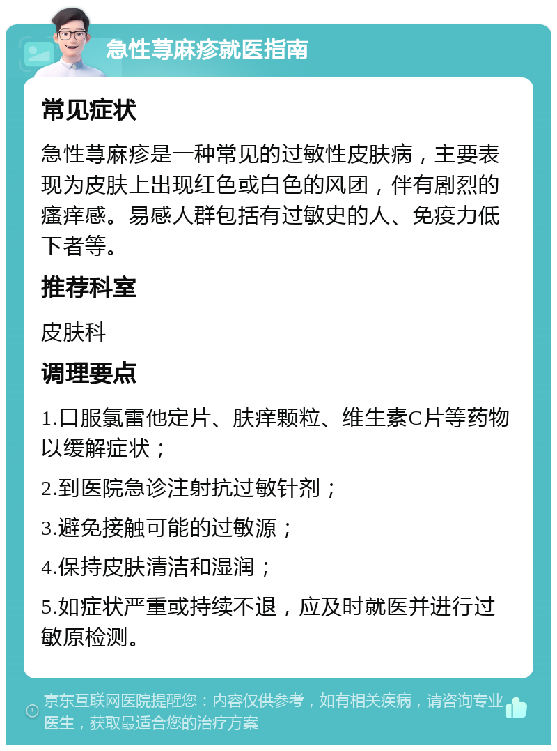 急性荨麻疹就医指南 常见症状 急性荨麻疹是一种常见的过敏性皮肤病，主要表现为皮肤上出现红色或白色的风团，伴有剧烈的瘙痒感。易感人群包括有过敏史的人、免疫力低下者等。 推荐科室 皮肤科 调理要点 1.口服氯雷他定片、肤痒颗粒、维生素C片等药物以缓解症状； 2.到医院急诊注射抗过敏针剂； 3.避免接触可能的过敏源； 4.保持皮肤清洁和湿润； 5.如症状严重或持续不退，应及时就医并进行过敏原检测。