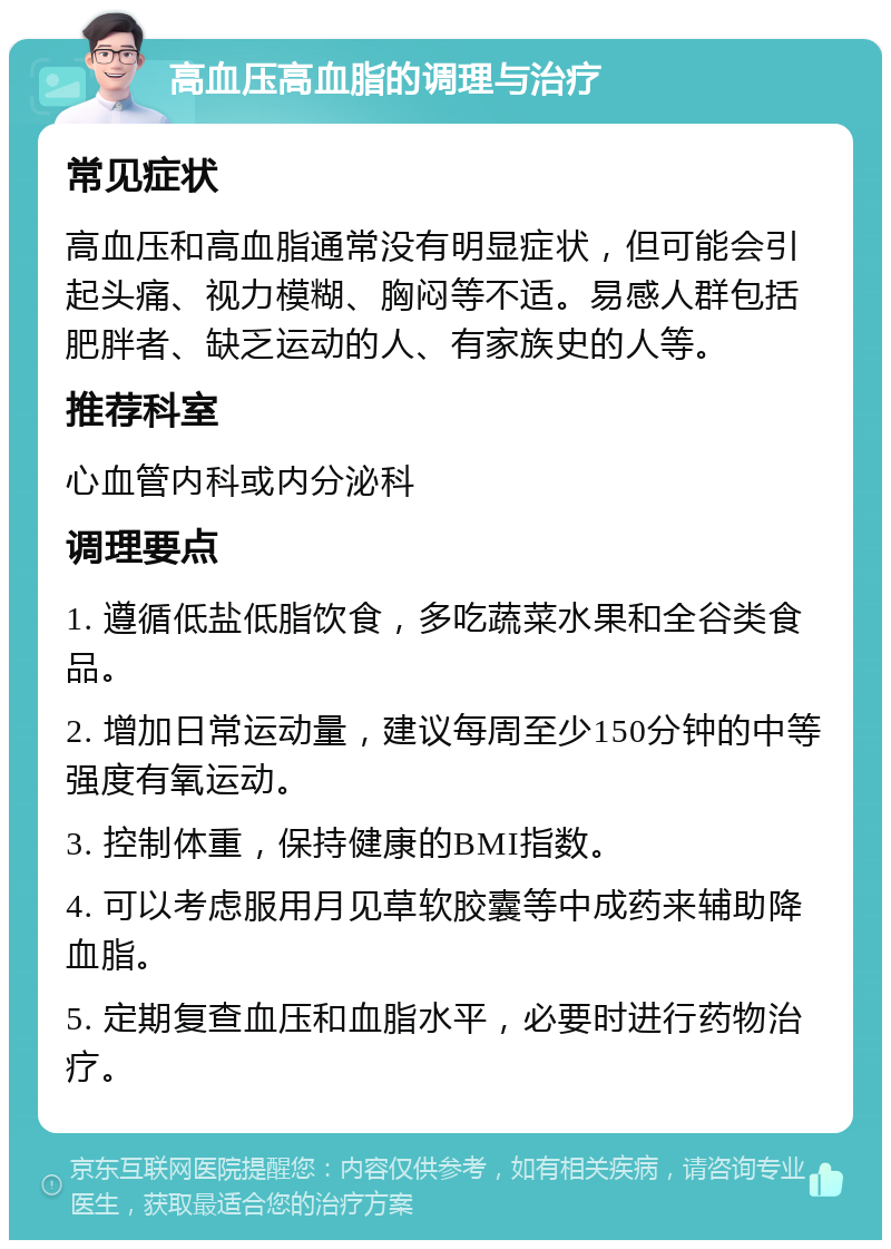 高血压高血脂的调理与治疗 常见症状 高血压和高血脂通常没有明显症状，但可能会引起头痛、视力模糊、胸闷等不适。易感人群包括肥胖者、缺乏运动的人、有家族史的人等。 推荐科室 心血管内科或内分泌科 调理要点 1. 遵循低盐低脂饮食，多吃蔬菜水果和全谷类食品。 2. 增加日常运动量，建议每周至少150分钟的中等强度有氧运动。 3. 控制体重，保持健康的BMI指数。 4. 可以考虑服用月见草软胶囊等中成药来辅助降血脂。 5. 定期复查血压和血脂水平，必要时进行药物治疗。