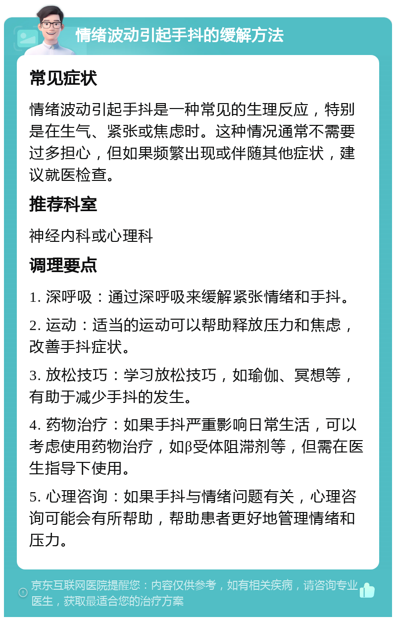 情绪波动引起手抖的缓解方法 常见症状 情绪波动引起手抖是一种常见的生理反应，特别是在生气、紧张或焦虑时。这种情况通常不需要过多担心，但如果频繁出现或伴随其他症状，建议就医检查。 推荐科室 神经内科或心理科 调理要点 1. 深呼吸：通过深呼吸来缓解紧张情绪和手抖。 2. 运动：适当的运动可以帮助释放压力和焦虑，改善手抖症状。 3. 放松技巧：学习放松技巧，如瑜伽、冥想等，有助于减少手抖的发生。 4. 药物治疗：如果手抖严重影响日常生活，可以考虑使用药物治疗，如β受体阻滞剂等，但需在医生指导下使用。 5. 心理咨询：如果手抖与情绪问题有关，心理咨询可能会有所帮助，帮助患者更好地管理情绪和压力。