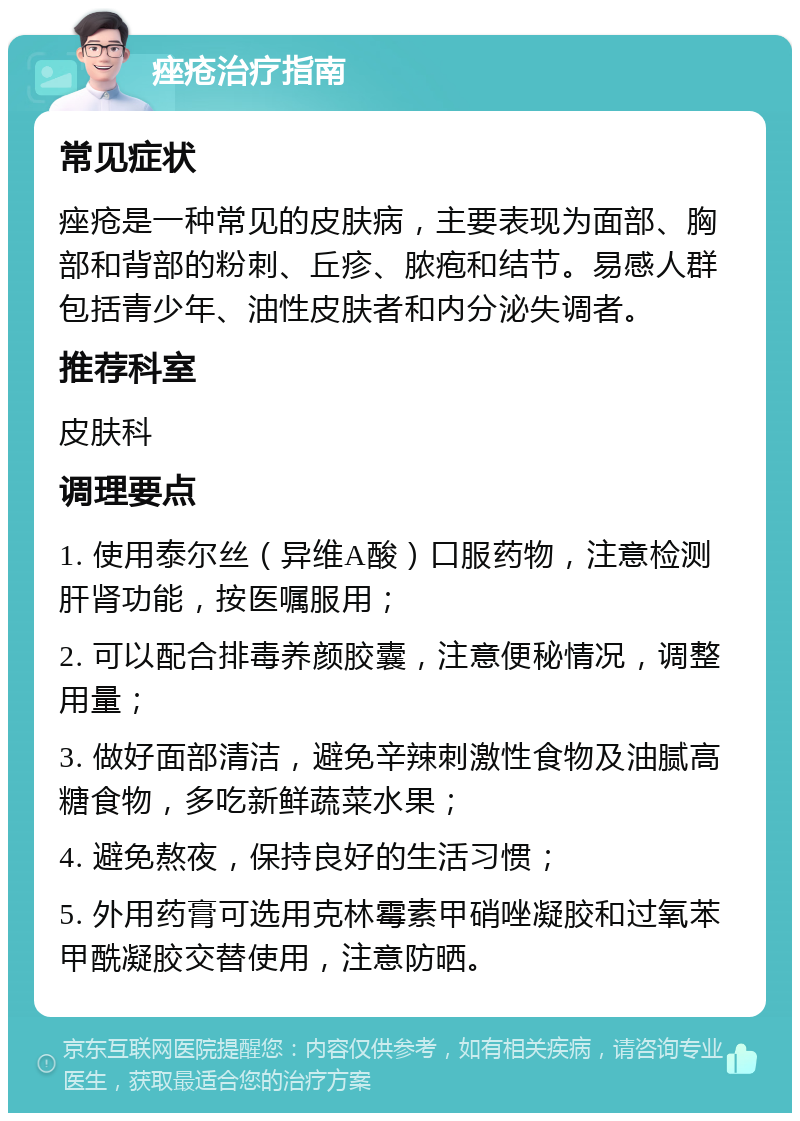 痤疮治疗指南 常见症状 痤疮是一种常见的皮肤病，主要表现为面部、胸部和背部的粉刺、丘疹、脓疱和结节。易感人群包括青少年、油性皮肤者和内分泌失调者。 推荐科室 皮肤科 调理要点 1. 使用泰尔丝（异维A酸）口服药物，注意检测肝肾功能，按医嘱服用； 2. 可以配合排毒养颜胶囊，注意便秘情况，调整用量； 3. 做好面部清洁，避免辛辣刺激性食物及油腻高糖食物，多吃新鲜蔬菜水果； 4. 避免熬夜，保持良好的生活习惯； 5. 外用药膏可选用克林霉素甲硝唑凝胶和过氧苯甲酰凝胶交替使用，注意防晒。