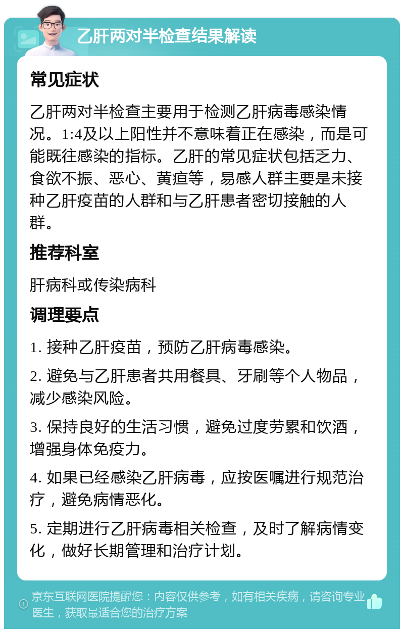 乙肝两对半检查结果解读 常见症状 乙肝两对半检查主要用于检测乙肝病毒感染情况。1:4及以上阳性并不意味着正在感染，而是可能既往感染的指标。乙肝的常见症状包括乏力、食欲不振、恶心、黄疸等，易感人群主要是未接种乙肝疫苗的人群和与乙肝患者密切接触的人群。 推荐科室 肝病科或传染病科 调理要点 1. 接种乙肝疫苗，预防乙肝病毒感染。 2. 避免与乙肝患者共用餐具、牙刷等个人物品，减少感染风险。 3. 保持良好的生活习惯，避免过度劳累和饮酒，增强身体免疫力。 4. 如果已经感染乙肝病毒，应按医嘱进行规范治疗，避免病情恶化。 5. 定期进行乙肝病毒相关检查，及时了解病情变化，做好长期管理和治疗计划。