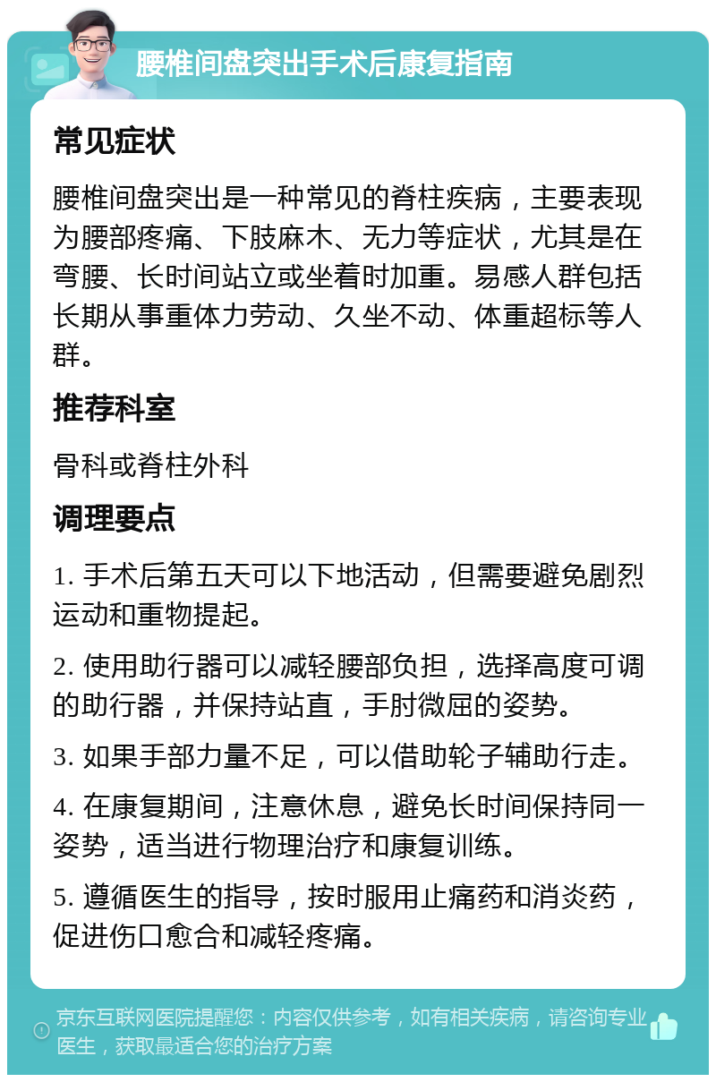 腰椎间盘突出手术后康复指南 常见症状 腰椎间盘突出是一种常见的脊柱疾病，主要表现为腰部疼痛、下肢麻木、无力等症状，尤其是在弯腰、长时间站立或坐着时加重。易感人群包括长期从事重体力劳动、久坐不动、体重超标等人群。 推荐科室 骨科或脊柱外科 调理要点 1. 手术后第五天可以下地活动，但需要避免剧烈运动和重物提起。 2. 使用助行器可以减轻腰部负担，选择高度可调的助行器，并保持站直，手肘微屈的姿势。 3. 如果手部力量不足，可以借助轮子辅助行走。 4. 在康复期间，注意休息，避免长时间保持同一姿势，适当进行物理治疗和康复训练。 5. 遵循医生的指导，按时服用止痛药和消炎药，促进伤口愈合和减轻疼痛。