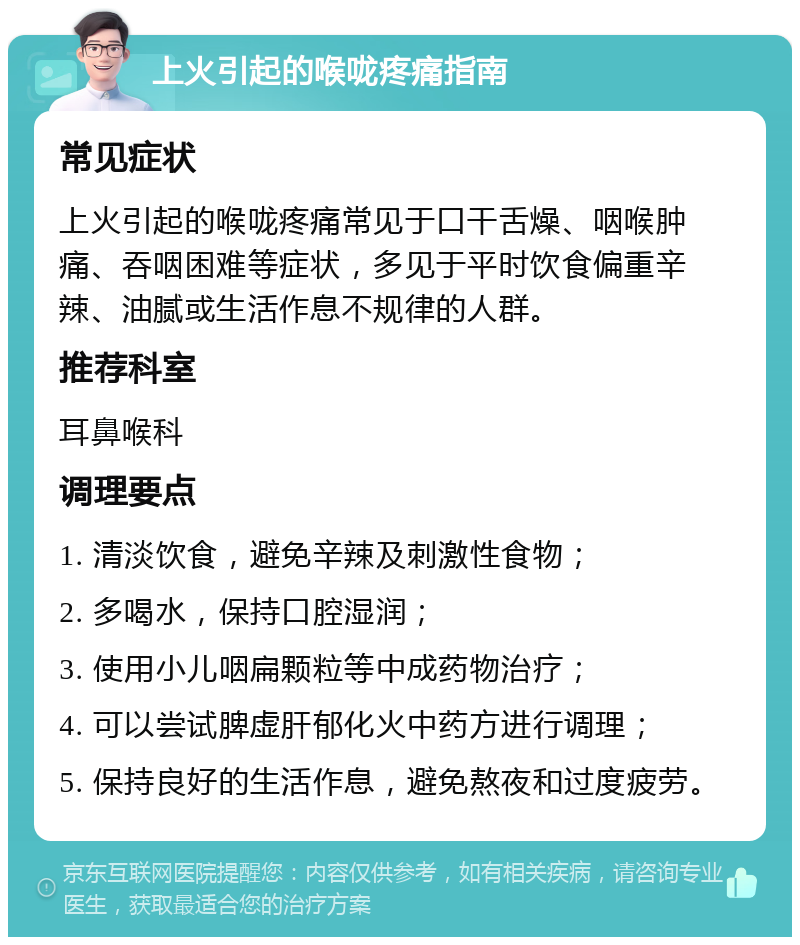 上火引起的喉咙疼痛指南 常见症状 上火引起的喉咙疼痛常见于口干舌燥、咽喉肿痛、吞咽困难等症状，多见于平时饮食偏重辛辣、油腻或生活作息不规律的人群。 推荐科室 耳鼻喉科 调理要点 1. 清淡饮食，避免辛辣及刺激性食物； 2. 多喝水，保持口腔湿润； 3. 使用小儿咽扁颗粒等中成药物治疗； 4. 可以尝试脾虚肝郁化火中药方进行调理； 5. 保持良好的生活作息，避免熬夜和过度疲劳。