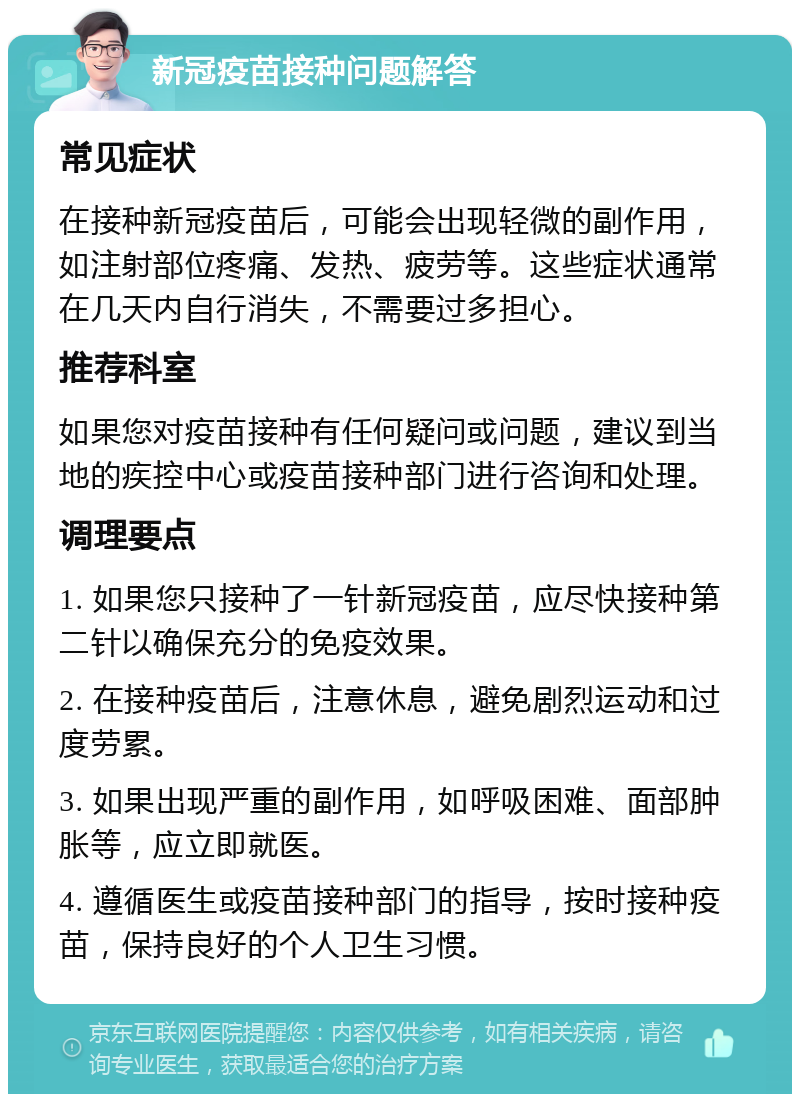 新冠疫苗接种问题解答 常见症状 在接种新冠疫苗后，可能会出现轻微的副作用，如注射部位疼痛、发热、疲劳等。这些症状通常在几天内自行消失，不需要过多担心。 推荐科室 如果您对疫苗接种有任何疑问或问题，建议到当地的疾控中心或疫苗接种部门进行咨询和处理。 调理要点 1. 如果您只接种了一针新冠疫苗，应尽快接种第二针以确保充分的免疫效果。 2. 在接种疫苗后，注意休息，避免剧烈运动和过度劳累。 3. 如果出现严重的副作用，如呼吸困难、面部肿胀等，应立即就医。 4. 遵循医生或疫苗接种部门的指导，按时接种疫苗，保持良好的个人卫生习惯。