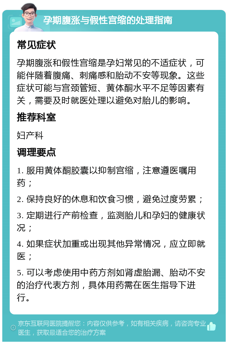 孕期腹涨与假性宫缩的处理指南 常见症状 孕期腹涨和假性宫缩是孕妇常见的不适症状，可能伴随着腹痛、刺痛感和胎动不安等现象。这些症状可能与宫颈管短、黄体酮水平不足等因素有关，需要及时就医处理以避免对胎儿的影响。 推荐科室 妇产科 调理要点 1. 服用黄体酮胶囊以抑制宫缩，注意遵医嘱用药； 2. 保持良好的休息和饮食习惯，避免过度劳累； 3. 定期进行产前检查，监测胎儿和孕妇的健康状况； 4. 如果症状加重或出现其他异常情况，应立即就医； 5. 可以考虑使用中药方剂如肾虚胎漏、胎动不安的治疗代表方剂，具体用药需在医生指导下进行。