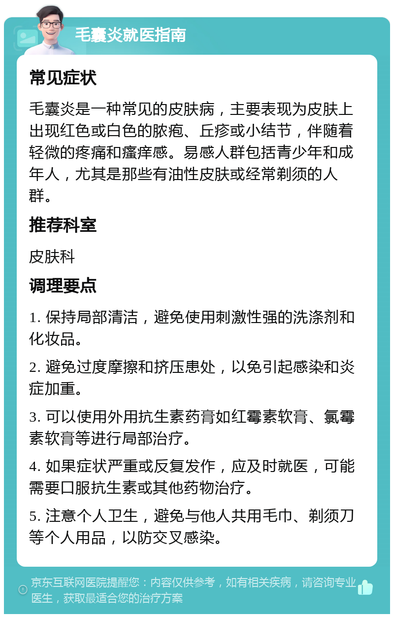 毛囊炎就医指南 常见症状 毛囊炎是一种常见的皮肤病，主要表现为皮肤上出现红色或白色的脓疱、丘疹或小结节，伴随着轻微的疼痛和瘙痒感。易感人群包括青少年和成年人，尤其是那些有油性皮肤或经常剃须的人群。 推荐科室 皮肤科 调理要点 1. 保持局部清洁，避免使用刺激性强的洗涤剂和化妆品。 2. 避免过度摩擦和挤压患处，以免引起感染和炎症加重。 3. 可以使用外用抗生素药膏如红霉素软膏、氯霉素软膏等进行局部治疗。 4. 如果症状严重或反复发作，应及时就医，可能需要口服抗生素或其他药物治疗。 5. 注意个人卫生，避免与他人共用毛巾、剃须刀等个人用品，以防交叉感染。