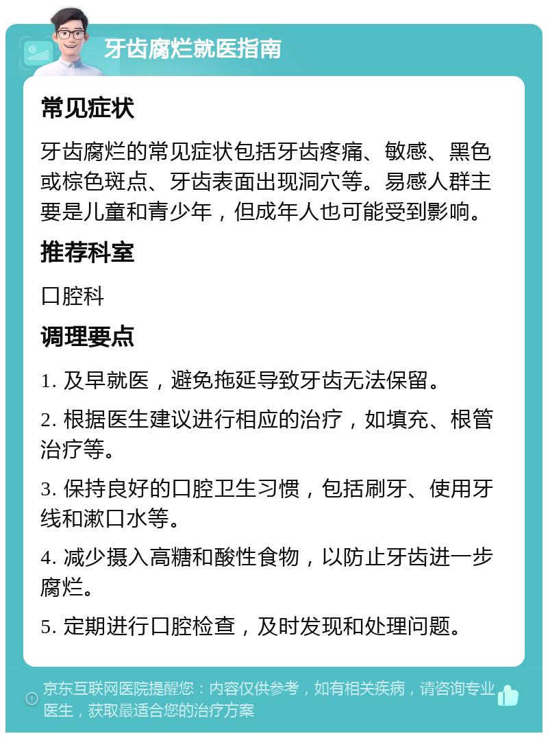 牙齿腐烂就医指南 常见症状 牙齿腐烂的常见症状包括牙齿疼痛、敏感、黑色或棕色斑点、牙齿表面出现洞穴等。易感人群主要是儿童和青少年，但成年人也可能受到影响。 推荐科室 口腔科 调理要点 1. 及早就医，避免拖延导致牙齿无法保留。 2. 根据医生建议进行相应的治疗，如填充、根管治疗等。 3. 保持良好的口腔卫生习惯，包括刷牙、使用牙线和漱口水等。 4. 减少摄入高糖和酸性食物，以防止牙齿进一步腐烂。 5. 定期进行口腔检查，及时发现和处理问题。