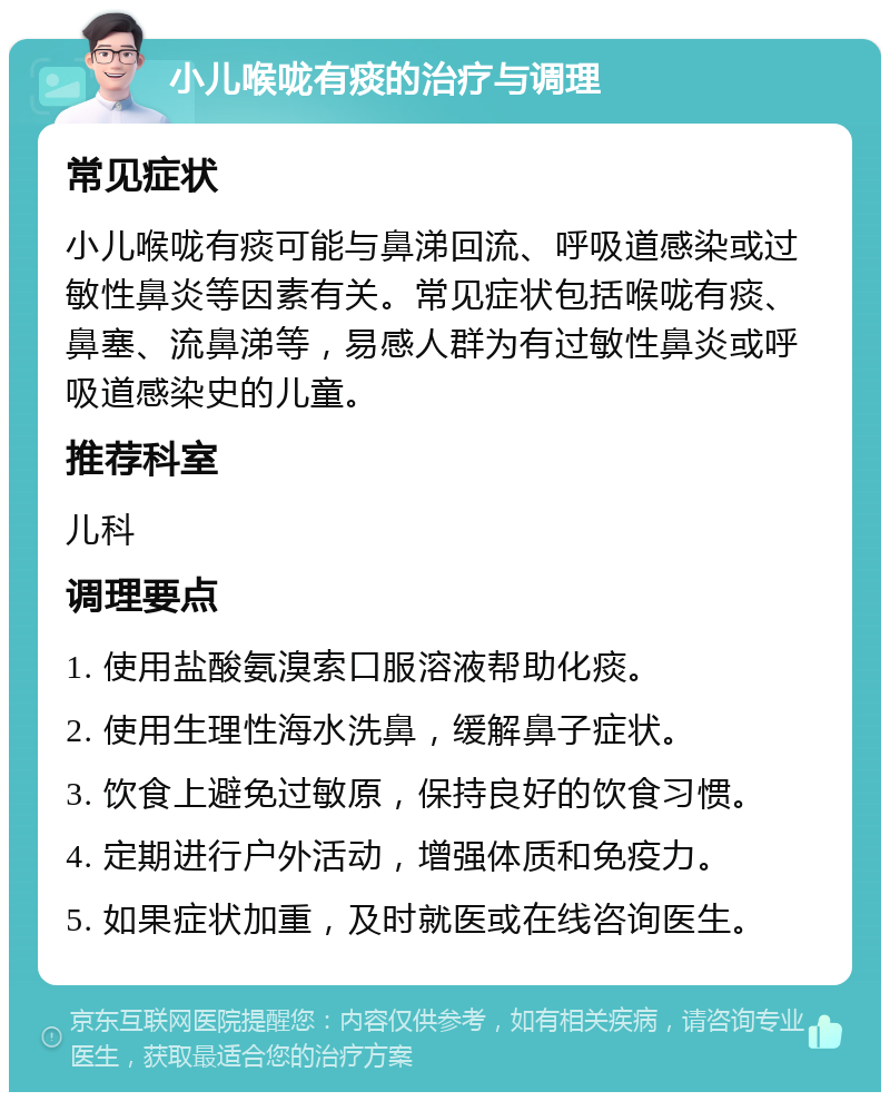 小儿喉咙有痰的治疗与调理 常见症状 小儿喉咙有痰可能与鼻涕回流、呼吸道感染或过敏性鼻炎等因素有关。常见症状包括喉咙有痰、鼻塞、流鼻涕等，易感人群为有过敏性鼻炎或呼吸道感染史的儿童。 推荐科室 儿科 调理要点 1. 使用盐酸氨溴索口服溶液帮助化痰。 2. 使用生理性海水洗鼻，缓解鼻子症状。 3. 饮食上避免过敏原，保持良好的饮食习惯。 4. 定期进行户外活动，增强体质和免疫力。 5. 如果症状加重，及时就医或在线咨询医生。