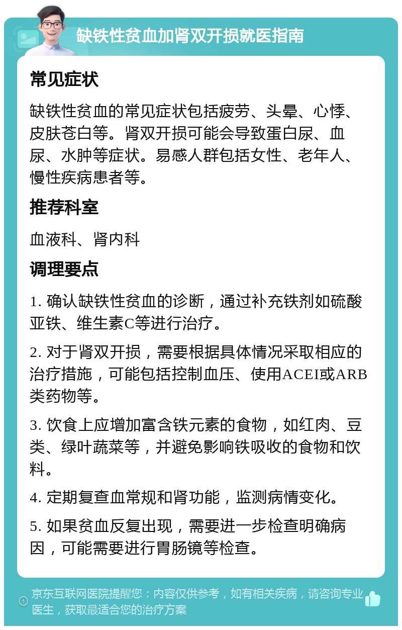 缺铁性贫血加肾双开损就医指南 常见症状 缺铁性贫血的常见症状包括疲劳、头晕、心悸、皮肤苍白等。肾双开损可能会导致蛋白尿、血尿、水肿等症状。易感人群包括女性、老年人、慢性疾病患者等。 推荐科室 血液科、肾内科 调理要点 1. 确认缺铁性贫血的诊断，通过补充铁剂如硫酸亚铁、维生素C等进行治疗。 2. 对于肾双开损，需要根据具体情况采取相应的治疗措施，可能包括控制血压、使用ACEI或ARB类药物等。 3. 饮食上应增加富含铁元素的食物，如红肉、豆类、绿叶蔬菜等，并避免影响铁吸收的食物和饮料。 4. 定期复查血常规和肾功能，监测病情变化。 5. 如果贫血反复出现，需要进一步检查明确病因，可能需要进行胃肠镜等检查。