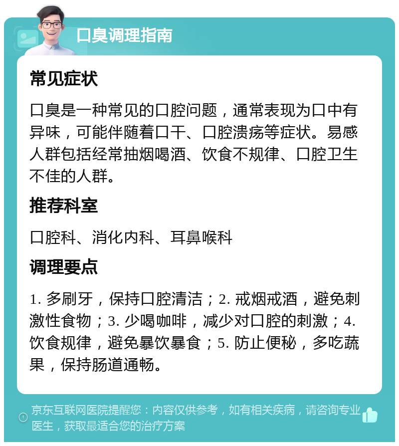 口臭调理指南 常见症状 口臭是一种常见的口腔问题，通常表现为口中有异味，可能伴随着口干、口腔溃疡等症状。易感人群包括经常抽烟喝酒、饮食不规律、口腔卫生不佳的人群。 推荐科室 口腔科、消化内科、耳鼻喉科 调理要点 1. 多刷牙，保持口腔清洁；2. 戒烟戒酒，避免刺激性食物；3. 少喝咖啡，减少对口腔的刺激；4. 饮食规律，避免暴饮暴食；5. 防止便秘，多吃蔬果，保持肠道通畅。