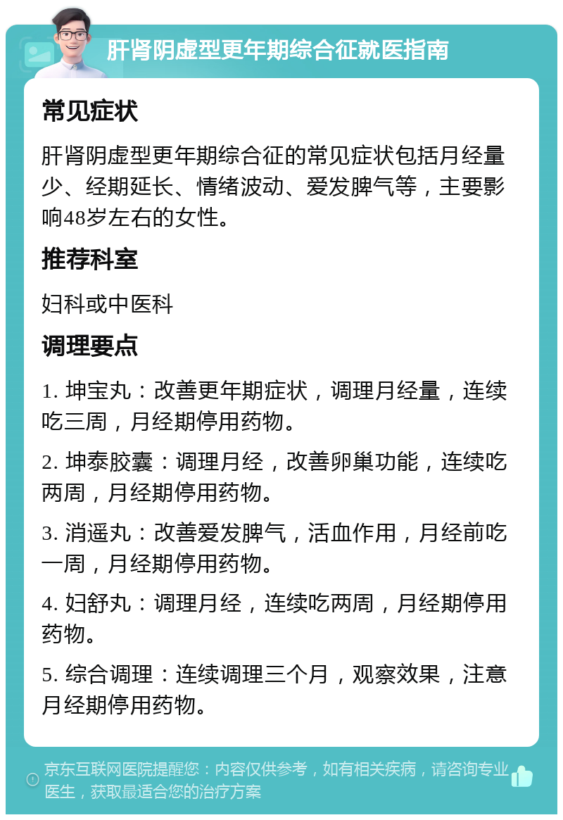 肝肾阴虚型更年期综合征就医指南 常见症状 肝肾阴虚型更年期综合征的常见症状包括月经量少、经期延长、情绪波动、爱发脾气等，主要影响48岁左右的女性。 推荐科室 妇科或中医科 调理要点 1. 坤宝丸：改善更年期症状，调理月经量，连续吃三周，月经期停用药物。 2. 坤泰胶囊：调理月经，改善卵巢功能，连续吃两周，月经期停用药物。 3. 消遥丸：改善爱发脾气，活血作用，月经前吃一周，月经期停用药物。 4. 妇舒丸：调理月经，连续吃两周，月经期停用药物。 5. 综合调理：连续调理三个月，观察效果，注意月经期停用药物。