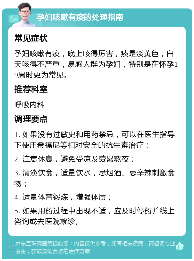 孕妇咳嗽有痰的处理指南 常见症状 孕妇咳嗽有痰，晚上咳得厉害，痰是淡黄色，白天咳得不严重，易感人群为孕妇，特别是在怀孕19周时更为常见。 推荐科室 呼吸内科 调理要点 1. 如果没有过敏史和用药禁忌，可以在医生指导下使用希福尼等相对安全的抗生素治疗； 2. 注意休息，避免受凉及劳累熬夜； 3. 清淡饮食，适量饮水，忌烟酒、忌辛辣刺激食物； 4. 适量体育锻炼，增强体质； 5. 如果用药过程中出现不适，应及时停药并线上咨询或去医院就诊。