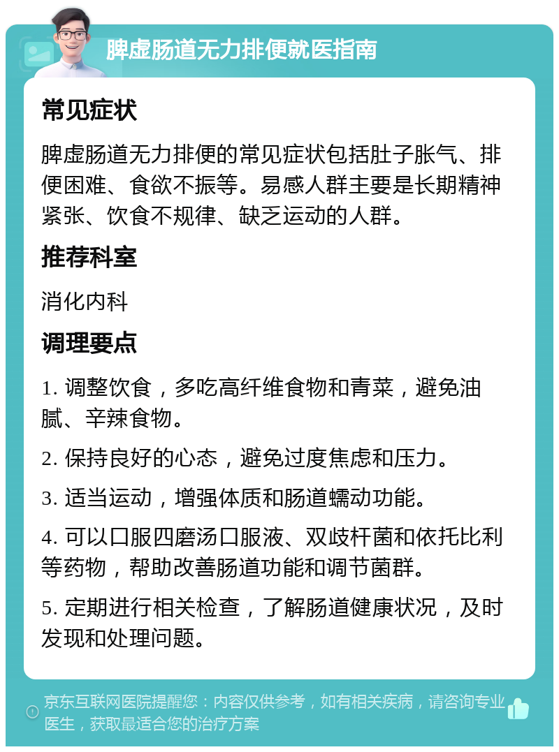 脾虚肠道无力排便就医指南 常见症状 脾虚肠道无力排便的常见症状包括肚子胀气、排便困难、食欲不振等。易感人群主要是长期精神紧张、饮食不规律、缺乏运动的人群。 推荐科室 消化内科 调理要点 1. 调整饮食，多吃高纤维食物和青菜，避免油腻、辛辣食物。 2. 保持良好的心态，避免过度焦虑和压力。 3. 适当运动，增强体质和肠道蠕动功能。 4. 可以口服四磨汤口服液、双歧杆菌和依托比利等药物，帮助改善肠道功能和调节菌群。 5. 定期进行相关检查，了解肠道健康状况，及时发现和处理问题。