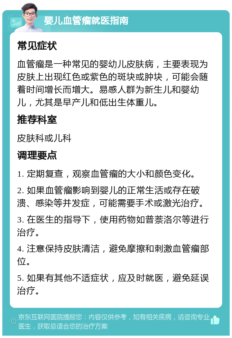 婴儿血管瘤就医指南 常见症状 血管瘤是一种常见的婴幼儿皮肤病，主要表现为皮肤上出现红色或紫色的斑块或肿块，可能会随着时间增长而增大。易感人群为新生儿和婴幼儿，尤其是早产儿和低出生体重儿。 推荐科室 皮肤科或儿科 调理要点 1. 定期复查，观察血管瘤的大小和颜色变化。 2. 如果血管瘤影响到婴儿的正常生活或存在破溃、感染等并发症，可能需要手术或激光治疗。 3. 在医生的指导下，使用药物如普萘洛尔等进行治疗。 4. 注意保持皮肤清洁，避免摩擦和刺激血管瘤部位。 5. 如果有其他不适症状，应及时就医，避免延误治疗。