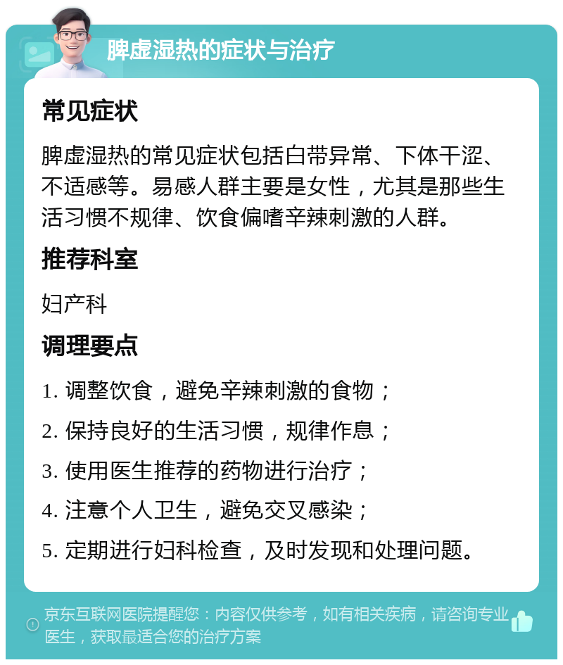 脾虚湿热的症状与治疗 常见症状 脾虚湿热的常见症状包括白带异常、下体干涩、不适感等。易感人群主要是女性，尤其是那些生活习惯不规律、饮食偏嗜辛辣刺激的人群。 推荐科室 妇产科 调理要点 1. 调整饮食，避免辛辣刺激的食物； 2. 保持良好的生活习惯，规律作息； 3. 使用医生推荐的药物进行治疗； 4. 注意个人卫生，避免交叉感染； 5. 定期进行妇科检查，及时发现和处理问题。