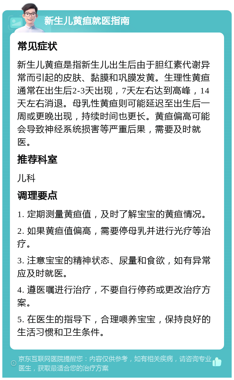 新生儿黄疸就医指南 常见症状 新生儿黄疸是指新生儿出生后由于胆红素代谢异常而引起的皮肤、黏膜和巩膜发黄。生理性黄疸通常在出生后2-3天出现，7天左右达到高峰，14天左右消退。母乳性黄疸则可能延迟至出生后一周或更晚出现，持续时间也更长。黄疸偏高可能会导致神经系统损害等严重后果，需要及时就医。 推荐科室 儿科 调理要点 1. 定期测量黄疸值，及时了解宝宝的黄疸情况。 2. 如果黄疸值偏高，需要停母乳并进行光疗等治疗。 3. 注意宝宝的精神状态、尿量和食欲，如有异常应及时就医。 4. 遵医嘱进行治疗，不要自行停药或更改治疗方案。 5. 在医生的指导下，合理喂养宝宝，保持良好的生活习惯和卫生条件。