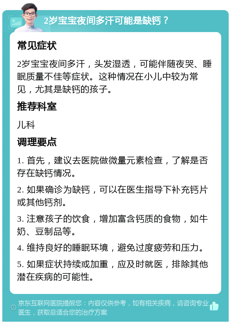 2岁宝宝夜间多汗可能是缺钙？ 常见症状 2岁宝宝夜间多汗，头发湿透，可能伴随夜哭、睡眠质量不佳等症状。这种情况在小儿中较为常见，尤其是缺钙的孩子。 推荐科室 儿科 调理要点 1. 首先，建议去医院做微量元素检查，了解是否存在缺钙情况。 2. 如果确诊为缺钙，可以在医生指导下补充钙片或其他钙剂。 3. 注意孩子的饮食，增加富含钙质的食物，如牛奶、豆制品等。 4. 维持良好的睡眠环境，避免过度疲劳和压力。 5. 如果症状持续或加重，应及时就医，排除其他潜在疾病的可能性。