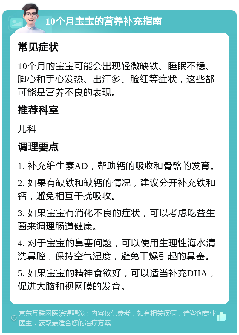 10个月宝宝的营养补充指南 常见症状 10个月的宝宝可能会出现轻微缺铁、睡眠不稳、脚心和手心发热、出汗多、脸红等症状，这些都可能是营养不良的表现。 推荐科室 儿科 调理要点 1. 补充维生素AD，帮助钙的吸收和骨骼的发育。 2. 如果有缺铁和缺钙的情况，建议分开补充铁和钙，避免相互干扰吸收。 3. 如果宝宝有消化不良的症状，可以考虑吃益生菌来调理肠道健康。 4. 对于宝宝的鼻塞问题，可以使用生理性海水清洗鼻腔，保持空气湿度，避免干燥引起的鼻塞。 5. 如果宝宝的精神食欲好，可以适当补充DHA，促进大脑和视网膜的发育。