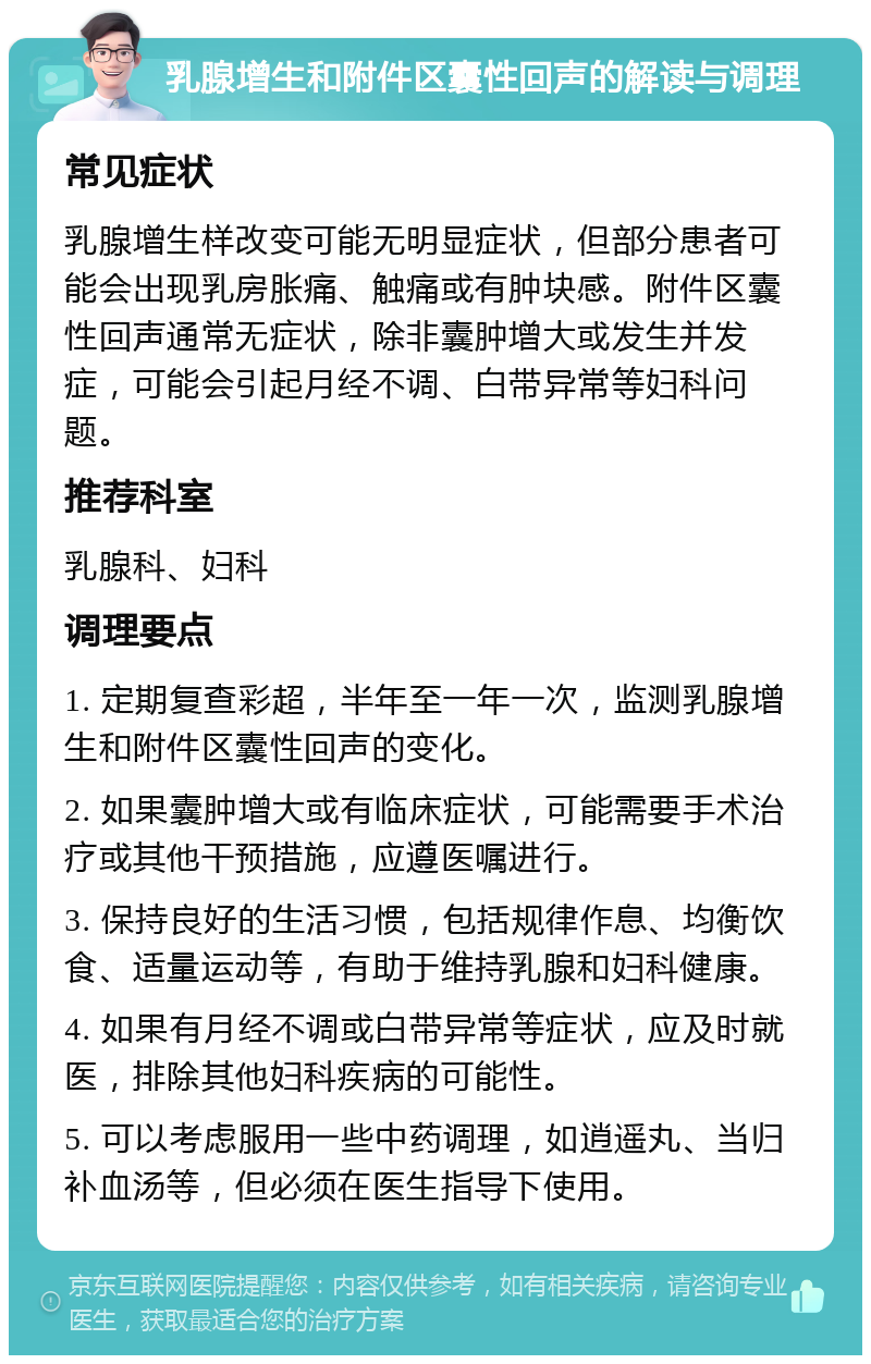 乳腺增生和附件区囊性回声的解读与调理 常见症状 乳腺增生样改变可能无明显症状，但部分患者可能会出现乳房胀痛、触痛或有肿块感。附件区囊性回声通常无症状，除非囊肿增大或发生并发症，可能会引起月经不调、白带异常等妇科问题。 推荐科室 乳腺科、妇科 调理要点 1. 定期复查彩超，半年至一年一次，监测乳腺增生和附件区囊性回声的变化。 2. 如果囊肿增大或有临床症状，可能需要手术治疗或其他干预措施，应遵医嘱进行。 3. 保持良好的生活习惯，包括规律作息、均衡饮食、适量运动等，有助于维持乳腺和妇科健康。 4. 如果有月经不调或白带异常等症状，应及时就医，排除其他妇科疾病的可能性。 5. 可以考虑服用一些中药调理，如逍遥丸、当归补血汤等，但必须在医生指导下使用。